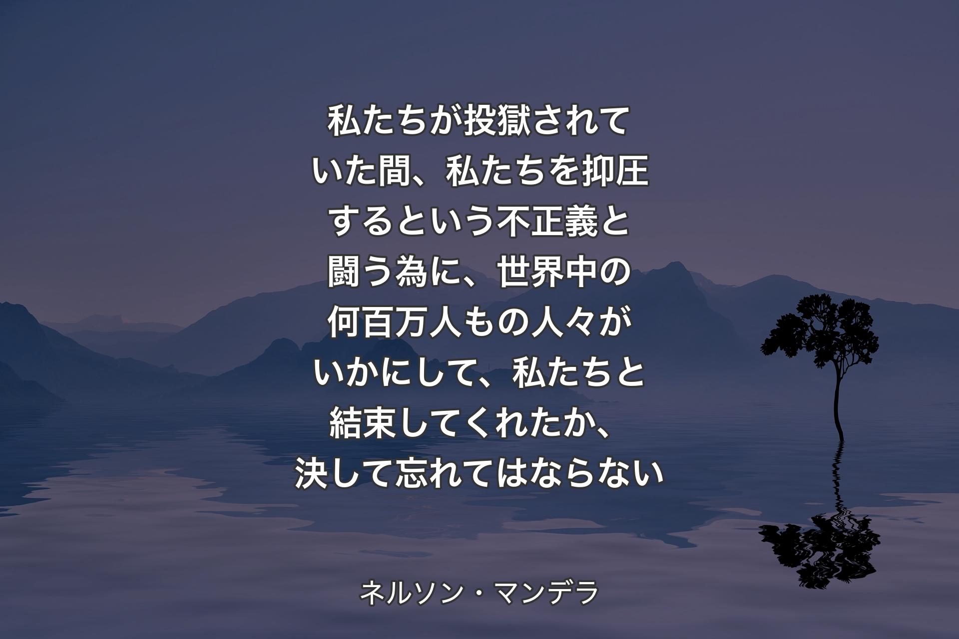 私たちが投獄されていた間、私たちを抑圧するという不正義と闘う為に、世界中の何百万人もの人々がいかにして、私たちと結束してくれたか、決して忘れてはならない - ネルソン・マンデラ