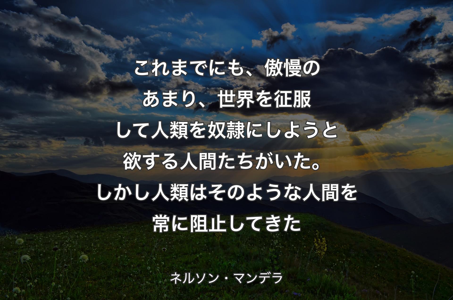 これまでにも、傲慢のあまり、世界を征服して人類を奴隷にしようと欲する人間たちがいた。しかし人類はそのような人間を常に阻止してきた - ネルソン・マンデラ