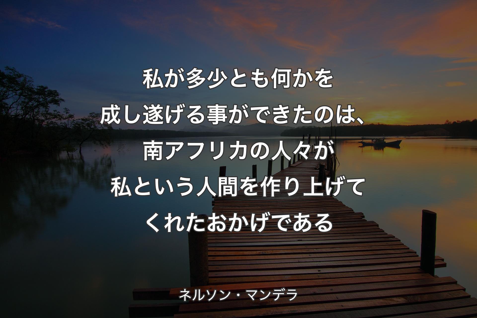 私が多少とも何かを成し遂げる事ができたのは、南アフリカの人々が私という人間を作り上げてくれたおかげである - ネルソン・マンデラ