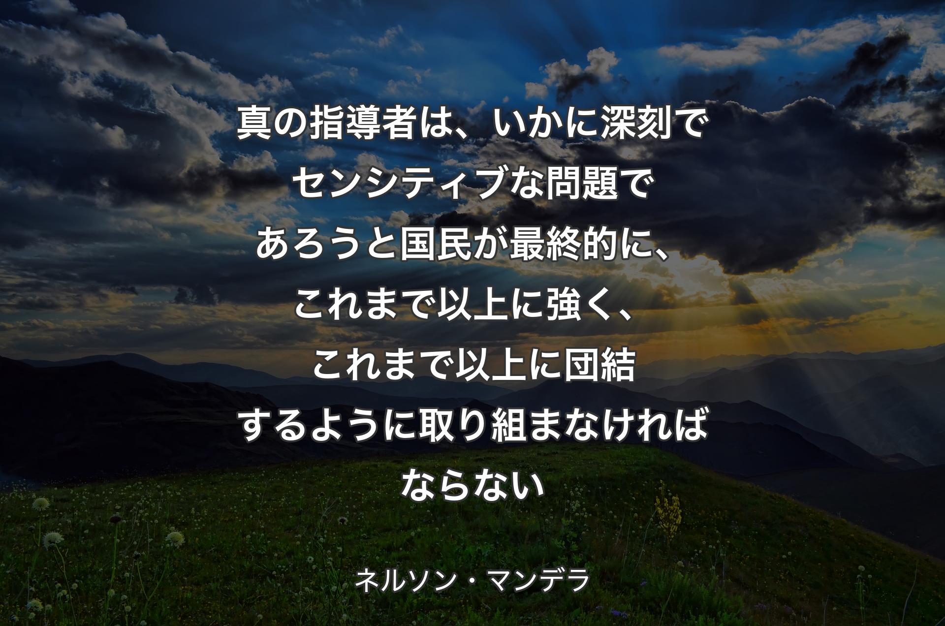 真の指導者は、いかに深刻でセンシティブな問題であろうと国民が最終的に、これまで以上に強く、これまで以上に団結するように取り組まなければならない - ネルソン・マンデラ