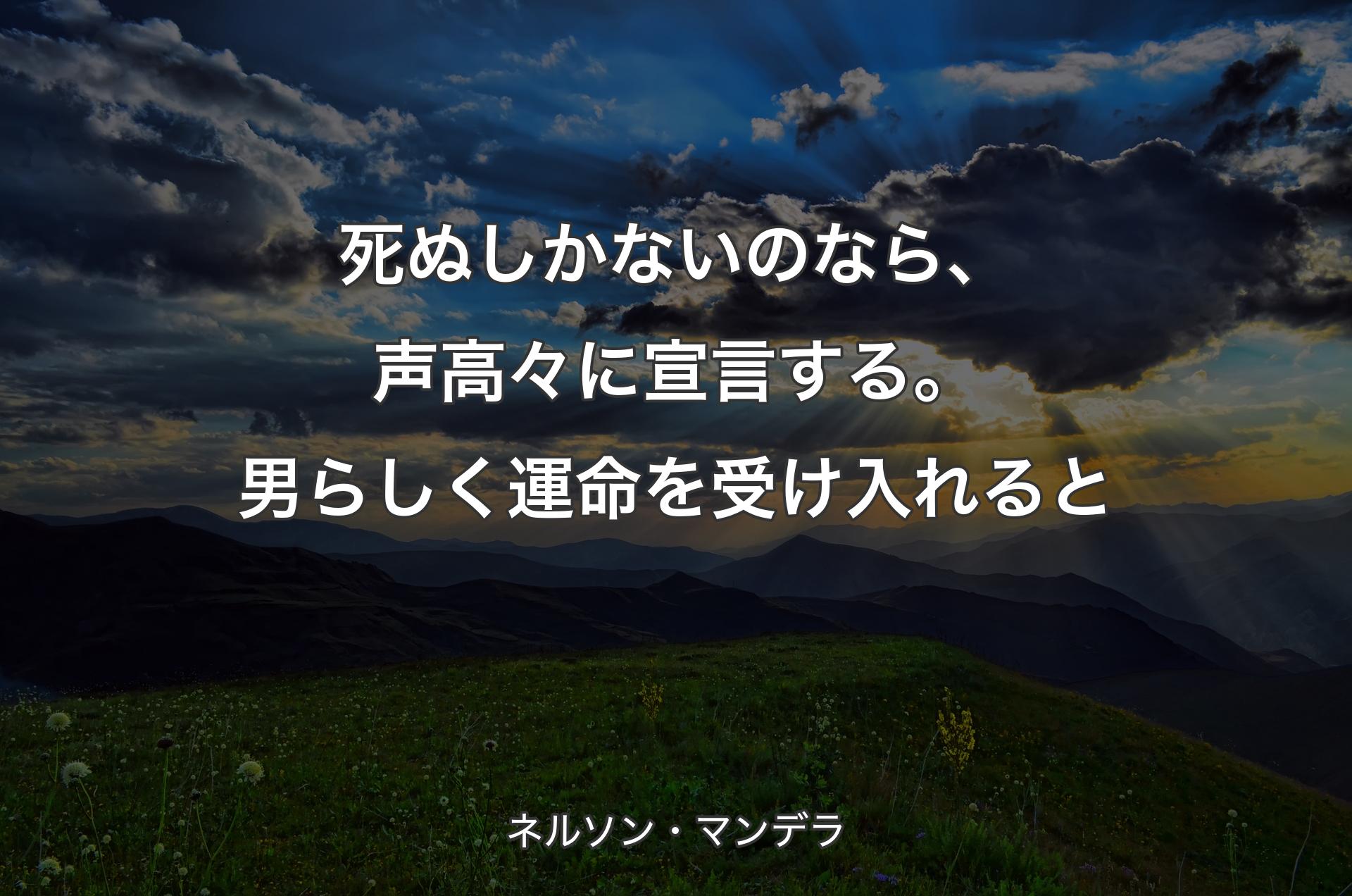 死ぬしかないのなら、声高々に宣言する。男らしく運命を受け入れると - ネルソン・マンデラ