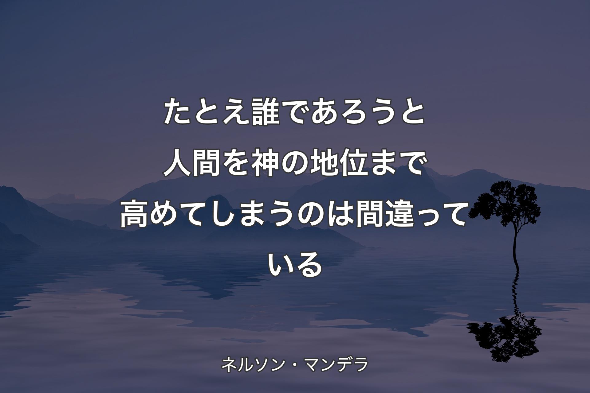 【背景4】たとえ誰であろうと人間を神の地位まで高めてしまうのは間違っている - ネルソン・マンデラ