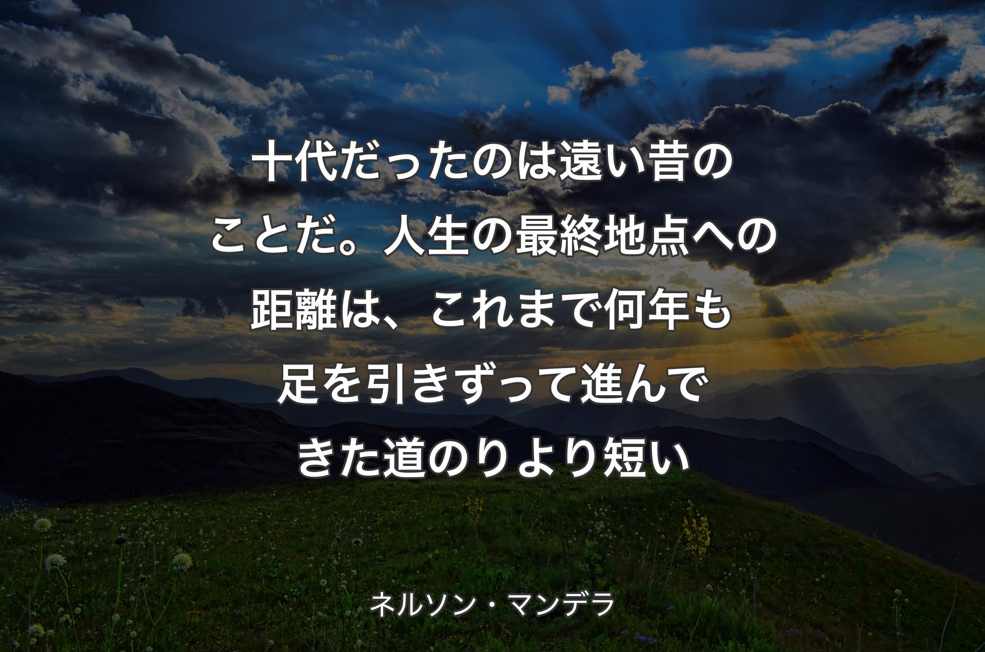 十代だったのは遠い昔のことだ。人生の最終地点への距離は、これまで何年も足を引きずって進んできた道のりより短い - ネルソン・マンデラ