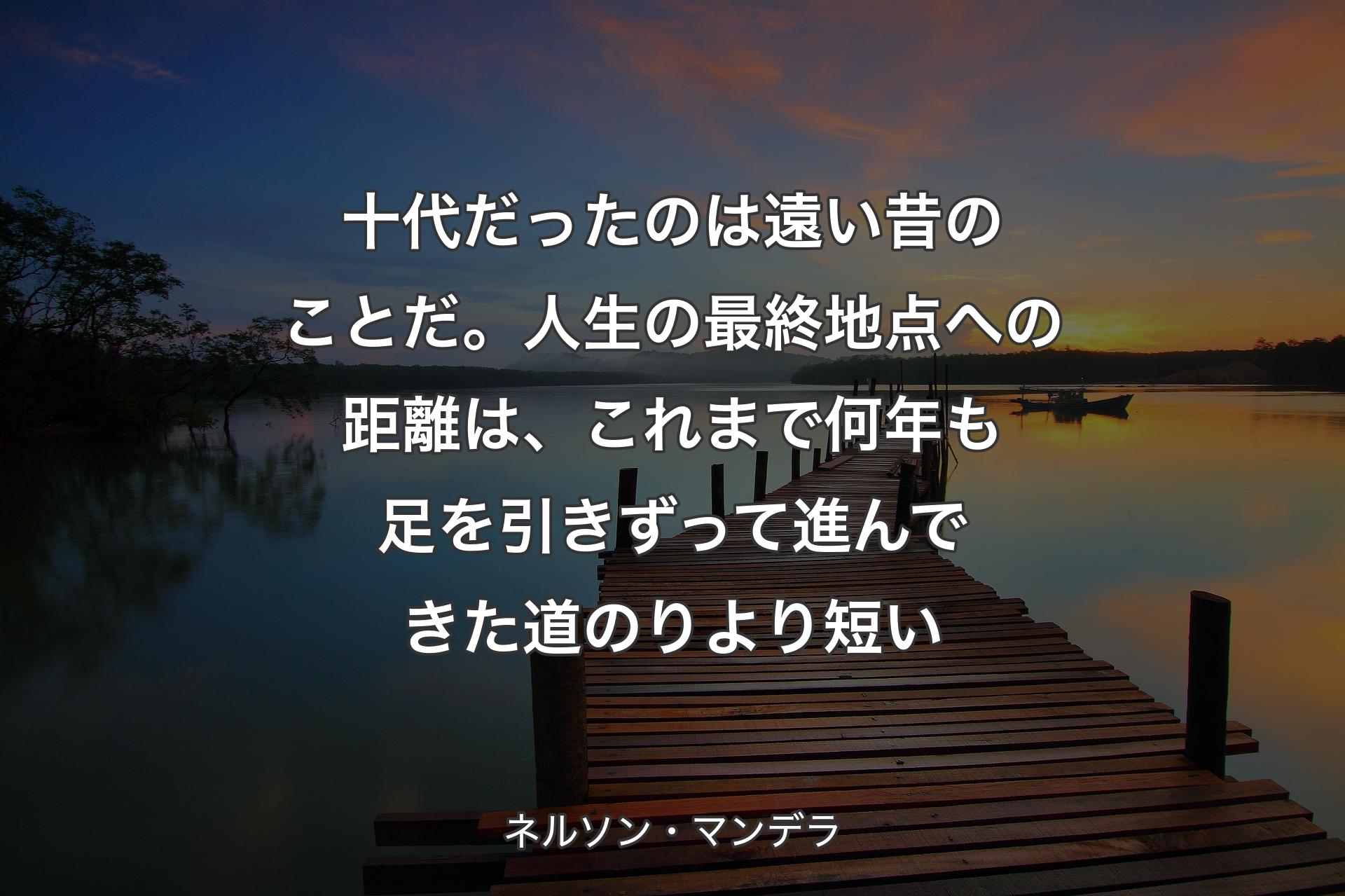 【背景3】十代だったのは遠い昔のことだ。人生の最終地点への距離は、これまで何年も足を引きずって進んできた道のりより短い - ネルソン・マンデラ