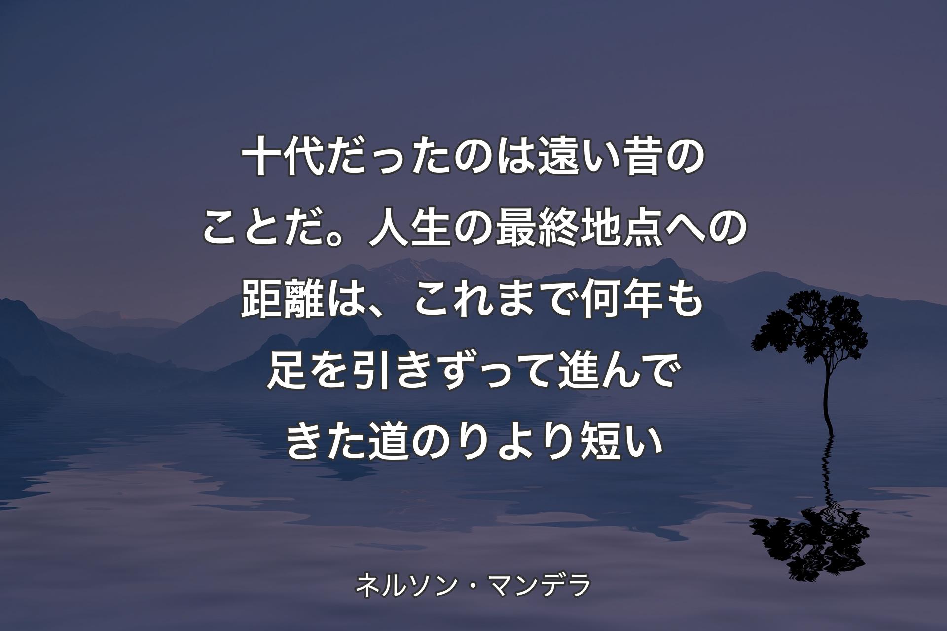 【背景4】十代だったのは遠い昔のことだ。人生の最終地点への距離は、これまで何年も足を引きずって進んできた道のりより短い - ネルソン・マンデラ