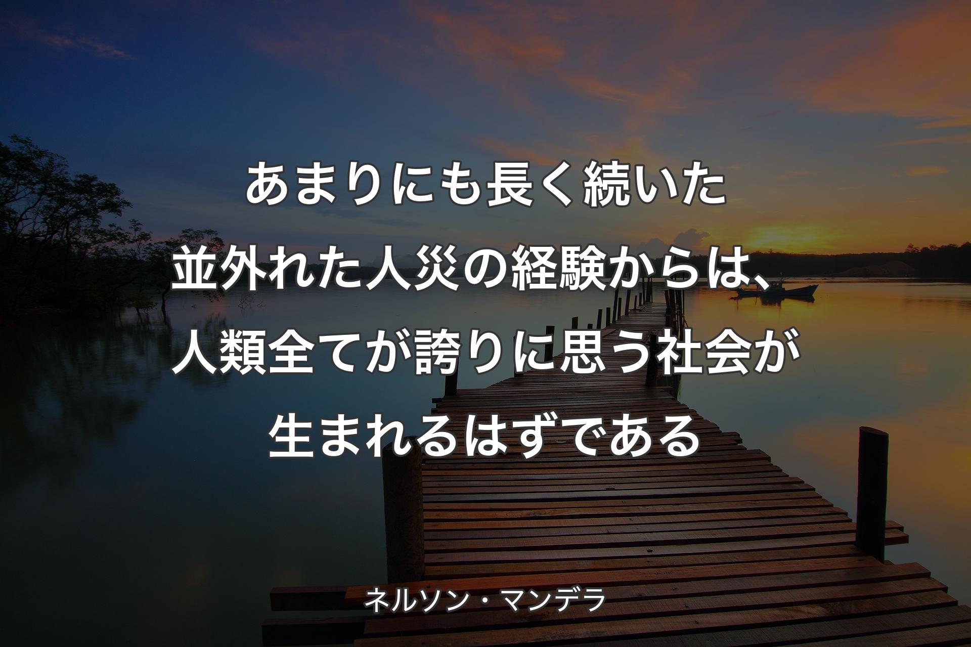 あまりにも長く続いた並外れた人災の経験からは、人類全てが誇りに思う社会が生まれるはずである - ネルソン・マンデラ