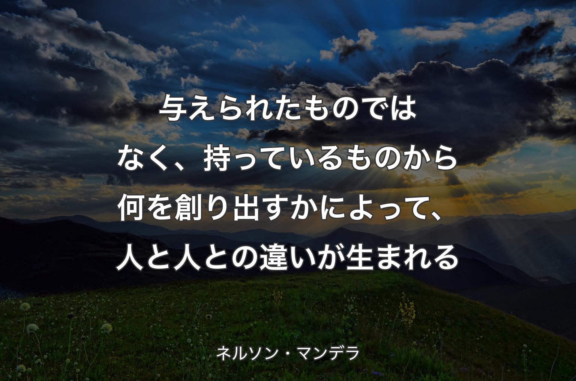 与えられたものではなく、持っているものから何を創り出すかによって、人と人との違いが生まれる - ネルソン・マンデラ