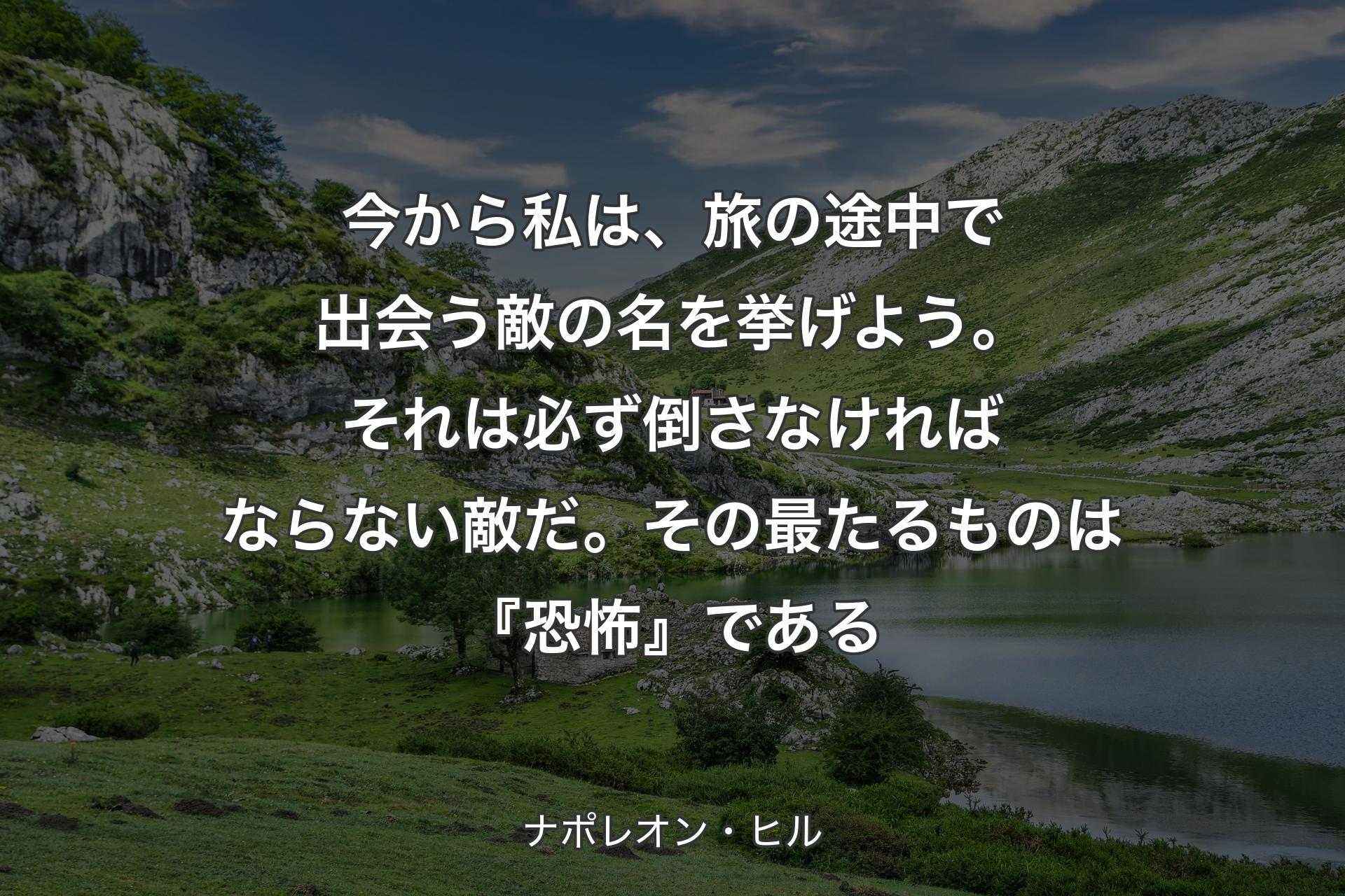 今から私は、旅の途中で出会う敵の名を挙げよう。それは必ず倒さなければならない敵だ。その最たるものは『恐怖』である - ナポレオン・ヒル