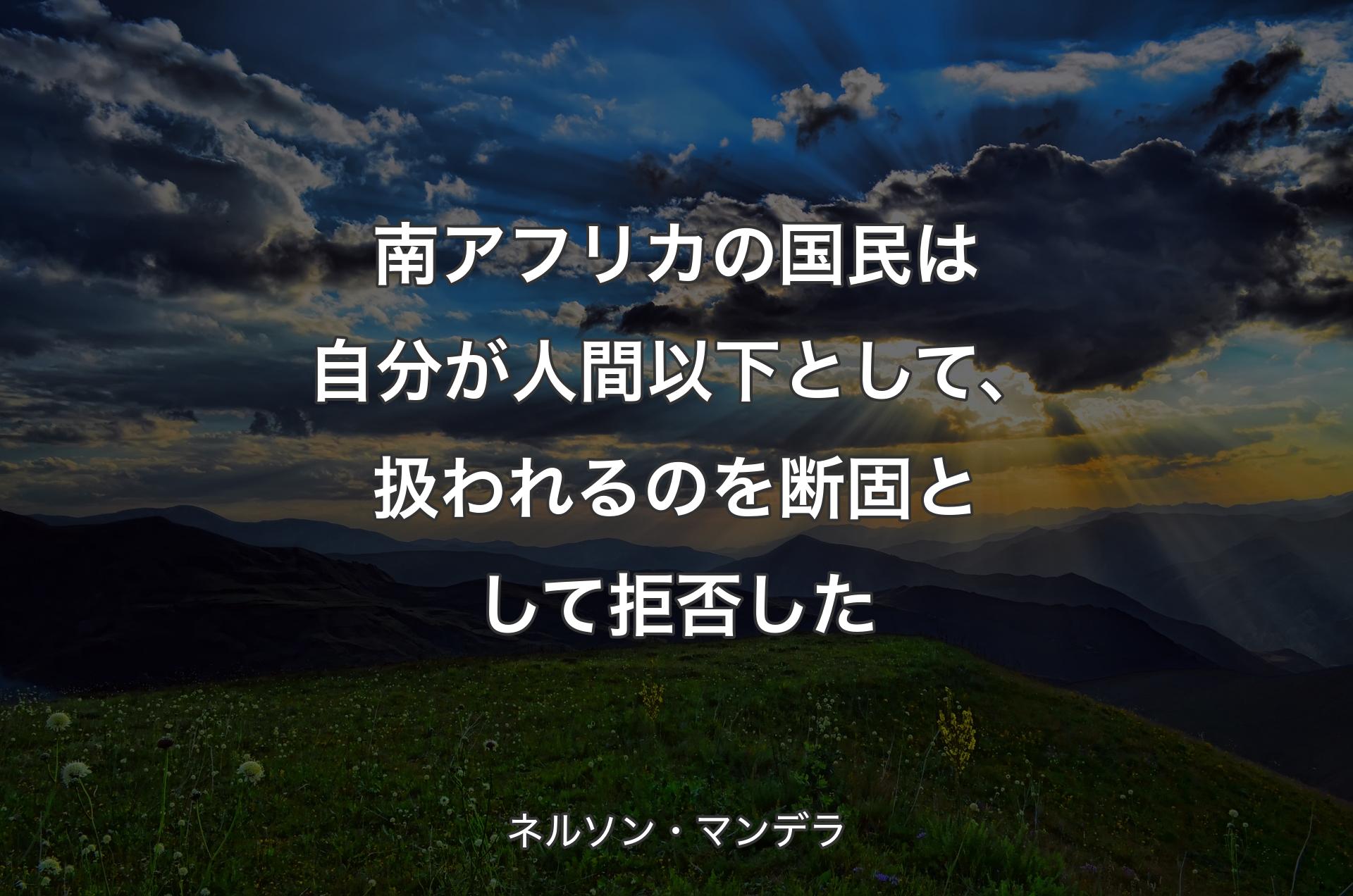 南アフリカの国民は自分が人間以下として、扱われるのを断固として拒否した - ネルソン・マンデラ