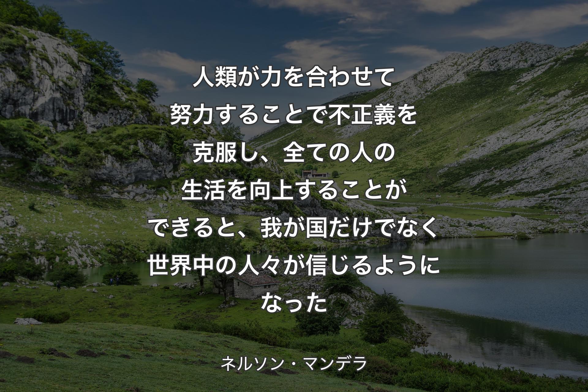 人類が力を合わせて努力することで不正義を克服し、全ての人の生活を向上することができると、我が国だけでなく世界中の人々が信じるようになった - ネルソン・マンデラ