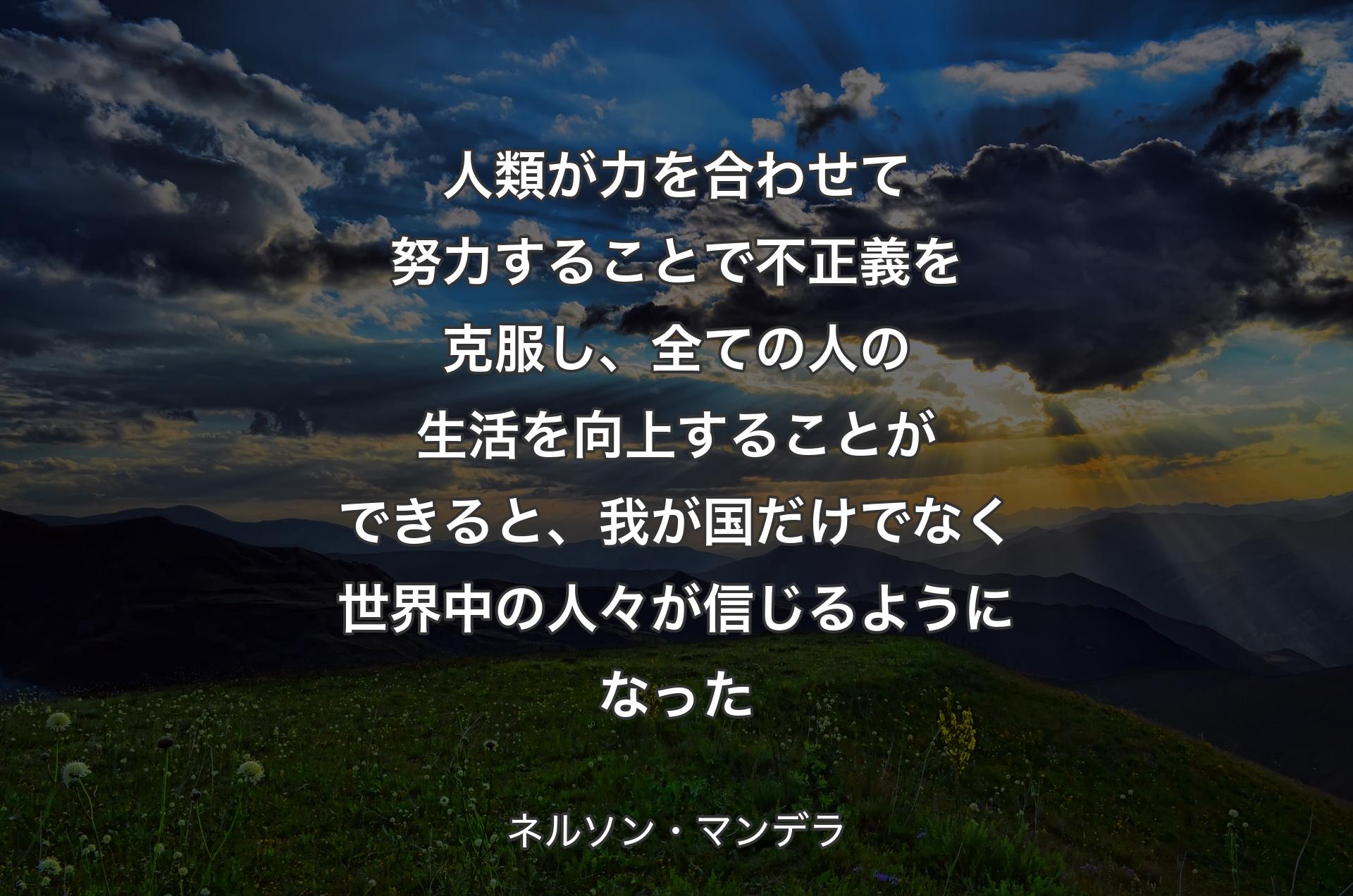 人類が力を合わせて努力することで不正義を克服し、全ての人の生活を向上することができると、我が国だけでなく世界中の人々が信じるようになった - ネルソン・マンデラ