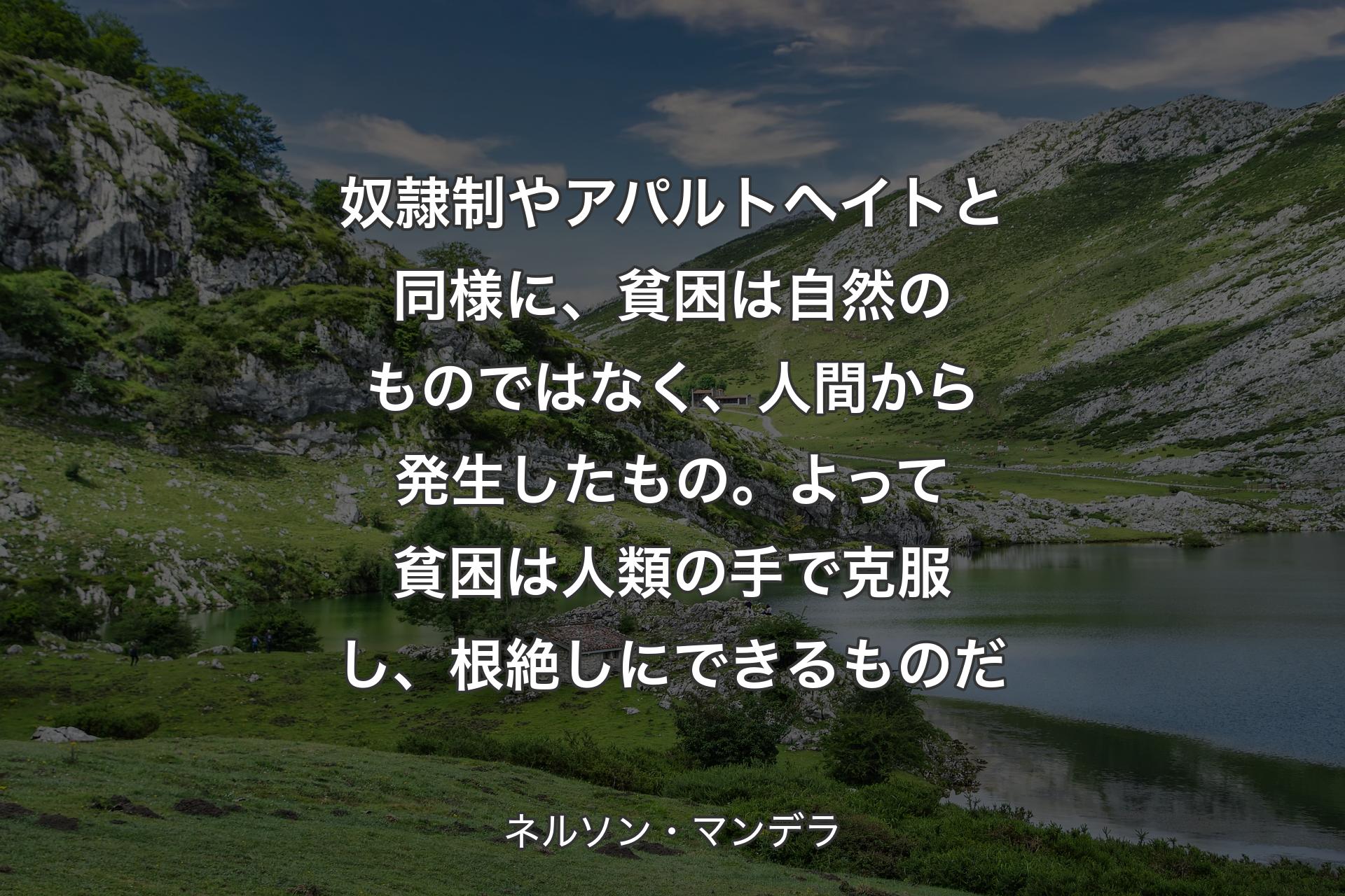 【背景1】奴隷制やアパルトヘイトと同様に、貧困は自然のものではなく、人間から発生したもの。よって貧困は人類の手で克服し、根絶しにできるものだ - ネルソン・マンデラ