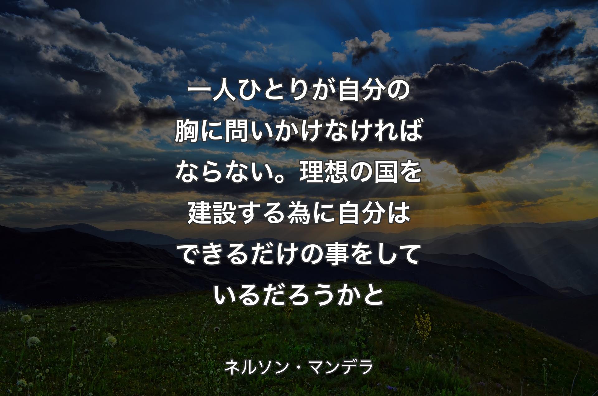 一人ひとりが自分の胸に問いかけなければならない。理想の国を建設する為に自分はできるだけの事をしているだろうかと - ネルソン・マンデラ