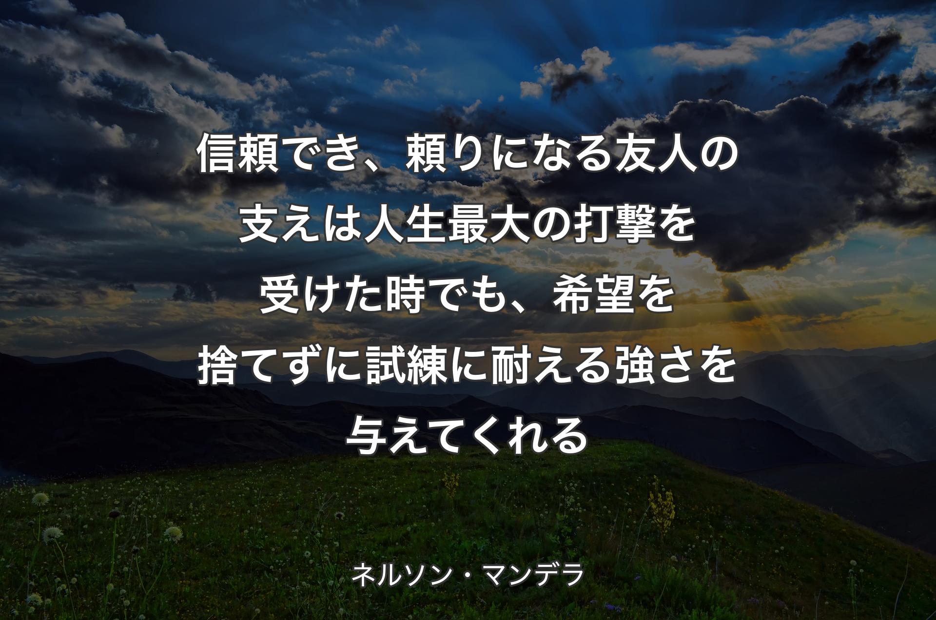 信頼でき、頼りになる友人の支えは人生最大の打撃を受けた時でも、希望を捨てずに試練に耐える強さを与えてくれる - ネルソン・マンデラ