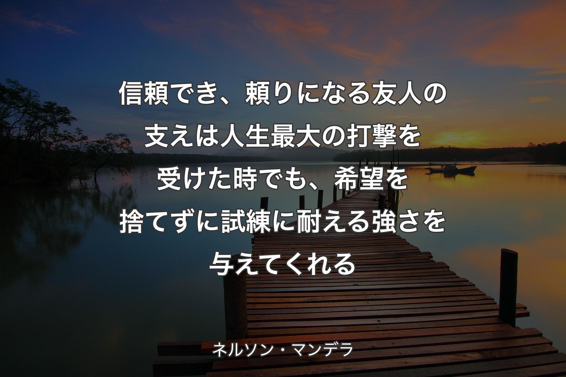 信頼でき、頼りになる友人の支えは人生最大の打撃を受けた時でも、希望を捨てずに試練に耐える強さを与えてくれる - ネルソン・マンデラ