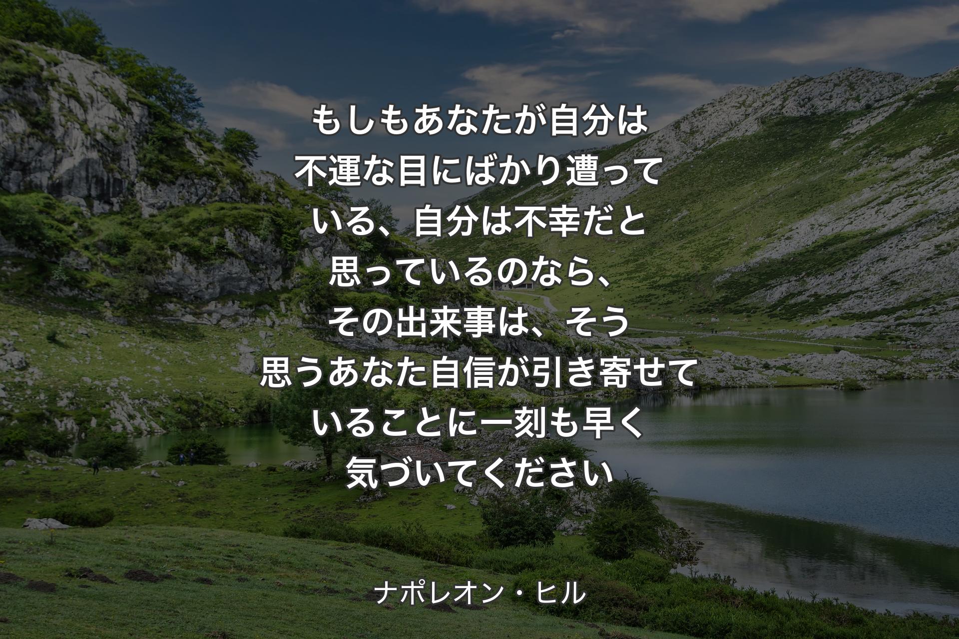 もしもあなたが自分は不運な目にばかり遭っている、自分は不幸だと思っているのなら、その出来事は、そう思うあなた自信が引き寄せていることに一刻も早く気づいてください - ナポレオン・ヒル