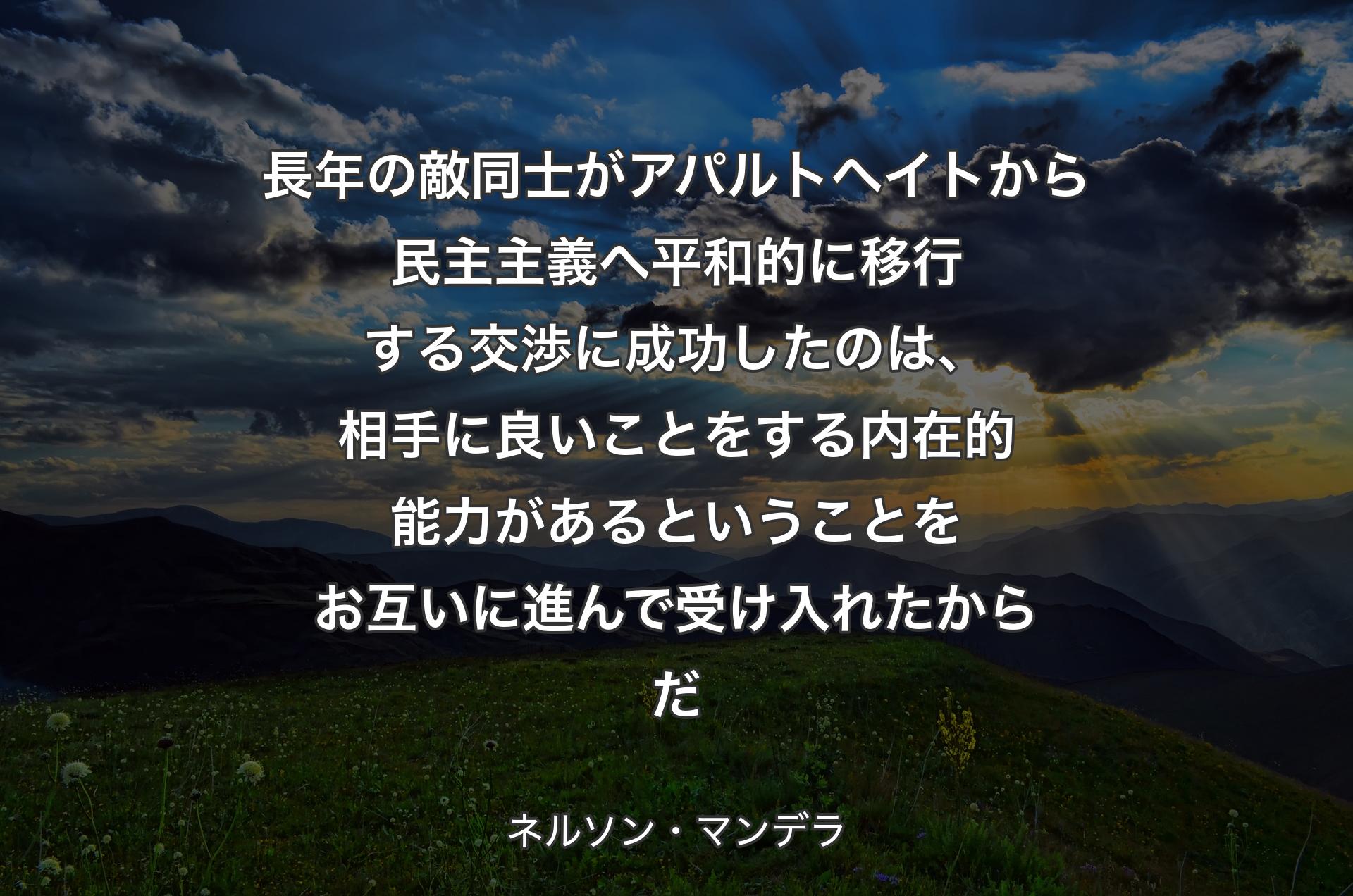 長年の敵同士がアパルトヘイトから民主主義へ平和的に移行する交渉に成功したのは、相手に良いことをする内在的能力があるということをお互いに進んで受け入れたからだ - ネルソン・マンデラ