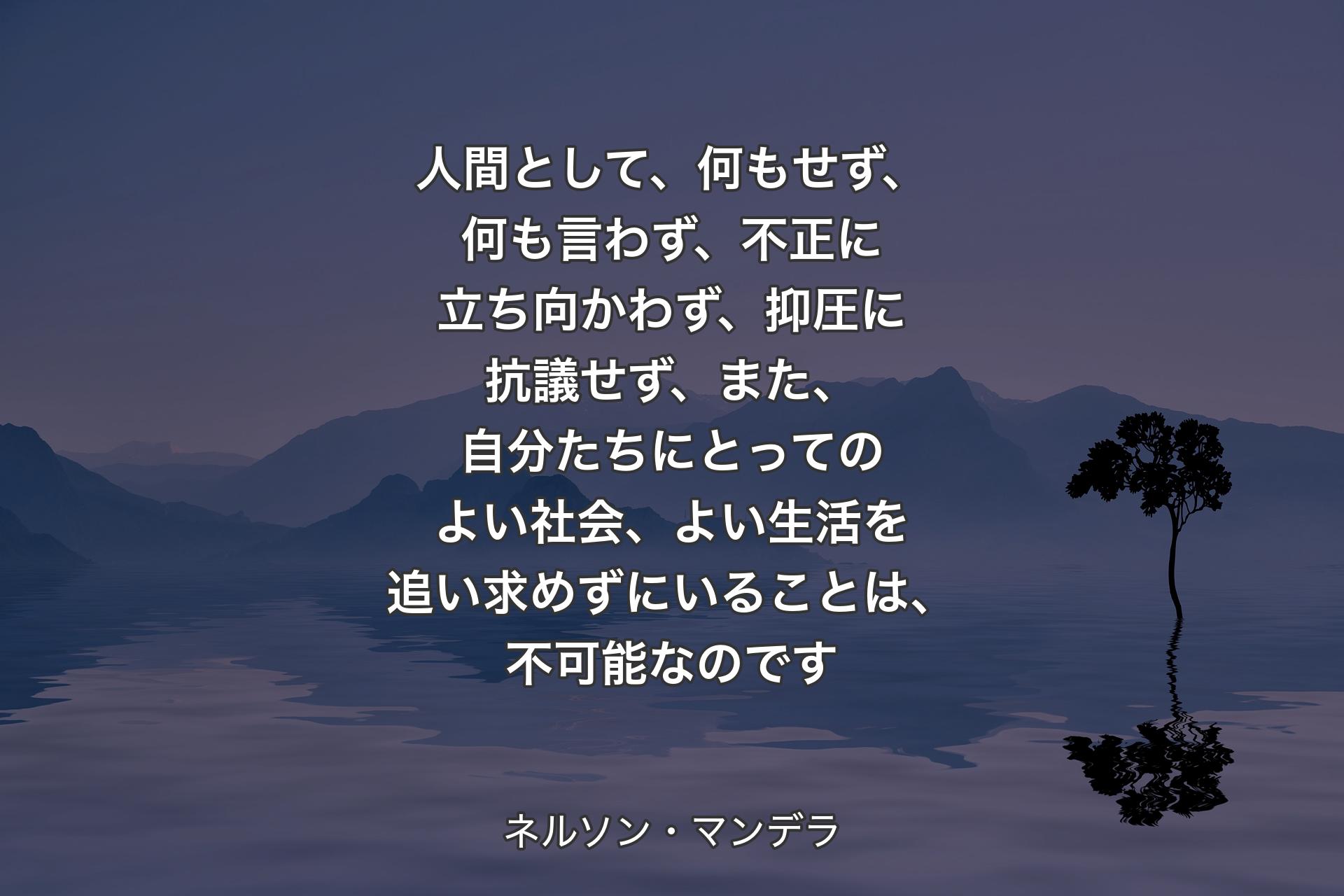 人間として、何もせず、何も言わず、不正に立ち向かわず、抑圧に抗議せず、また、自分たちにとってのよい社会、よい生活を追い求めずにいることは、不可能なのです - ネルソン・マンデラ