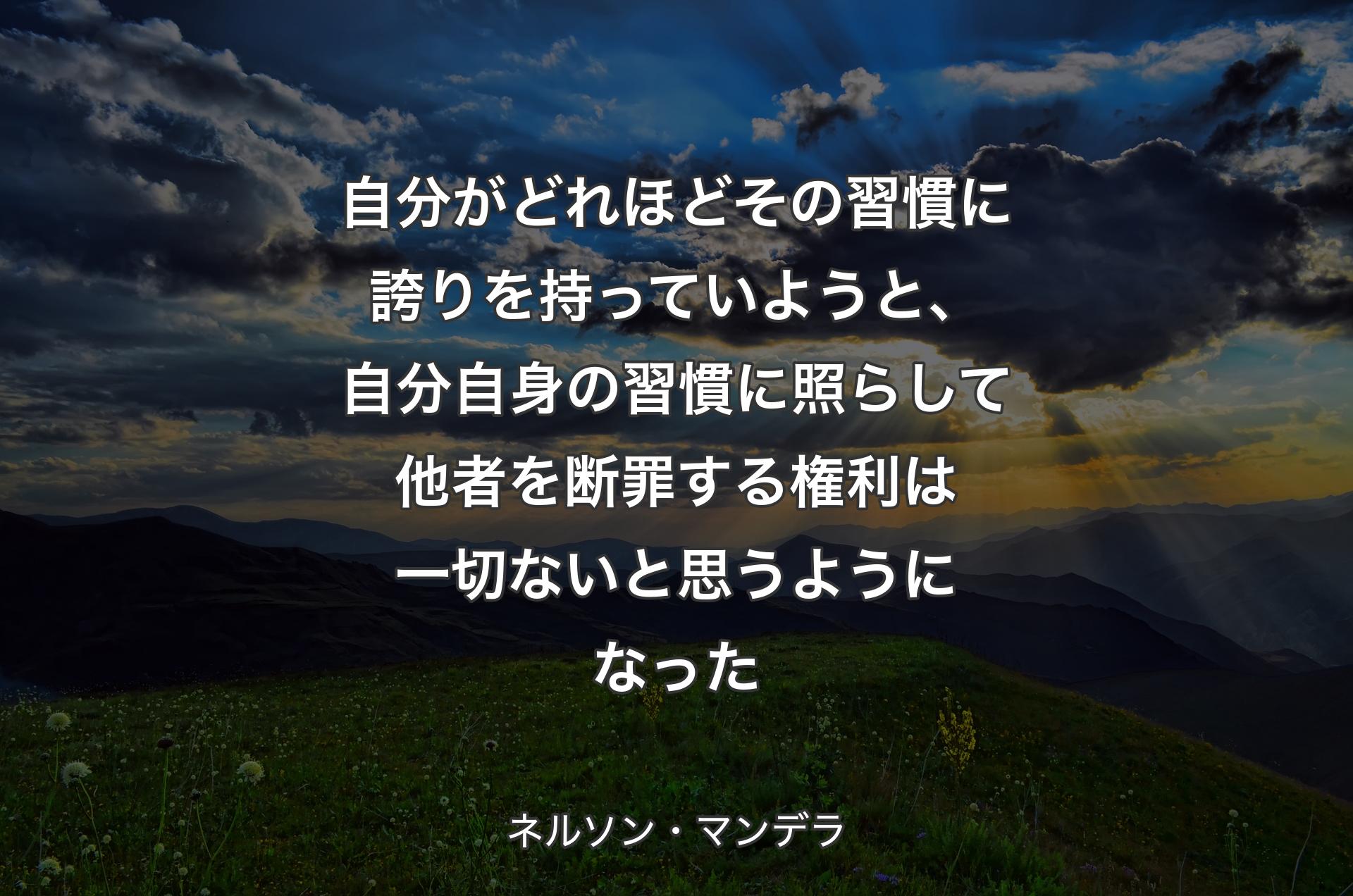 自分がどれほどその習慣に誇りを持っていようと、自分自身の習慣に照らして他者を断罪する権利は一切ないと思うようになった - ネルソン・マンデラ