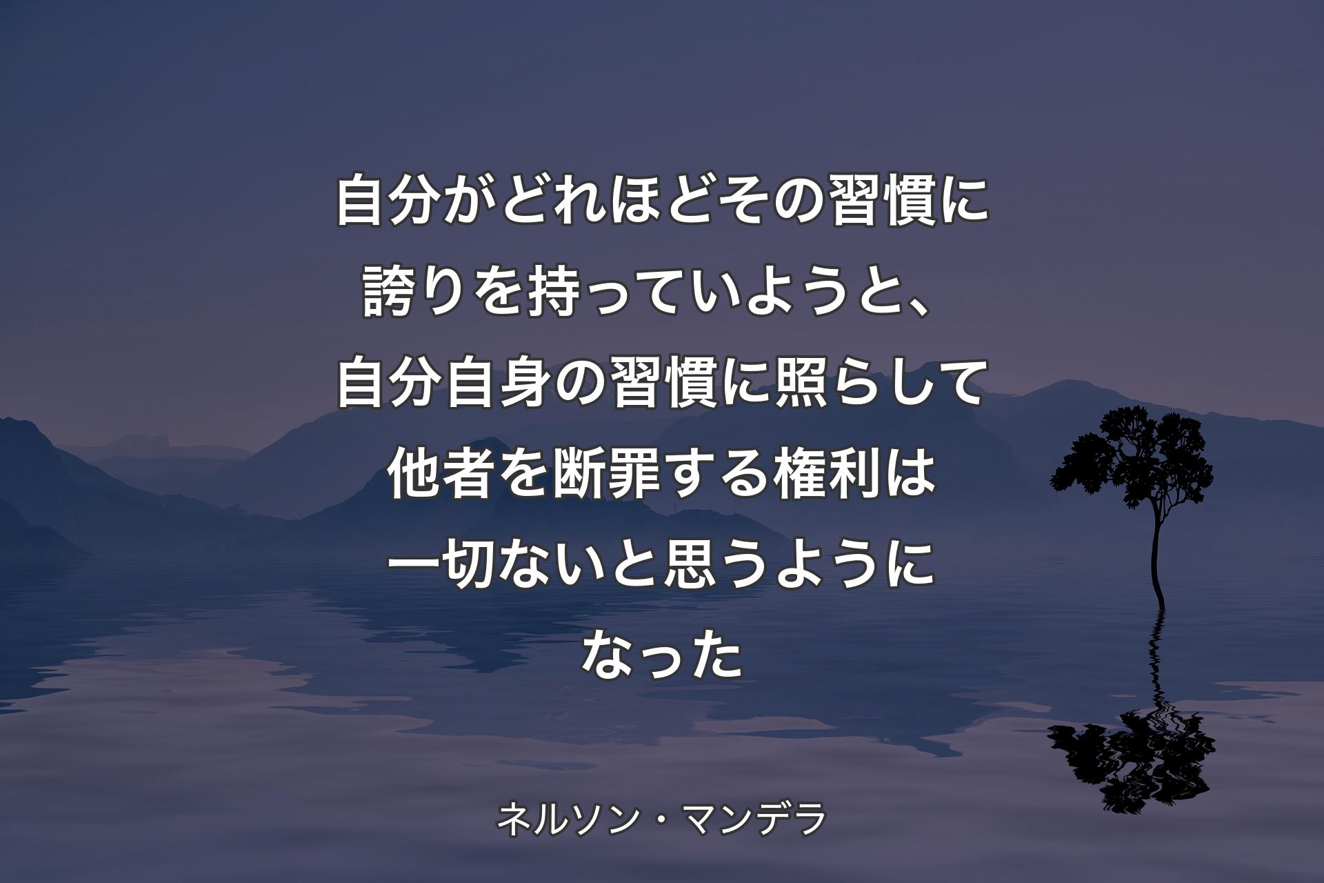 【背景4】自分がどれほどその習慣に誇りを持っていようと、自分自身の習慣に照らして他者を断罪する権利は一切ないと思うようになった - ネルソン・マンデラ