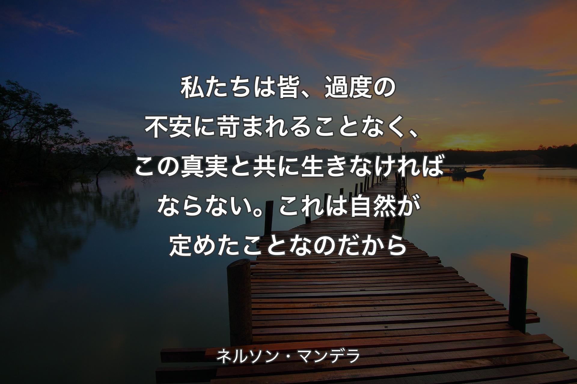 私たちは皆、過度の不安に苛まれることなく、この真実と共に生きなければならない。これは自然が定めたことなのだから - ネルソン・マンデラ