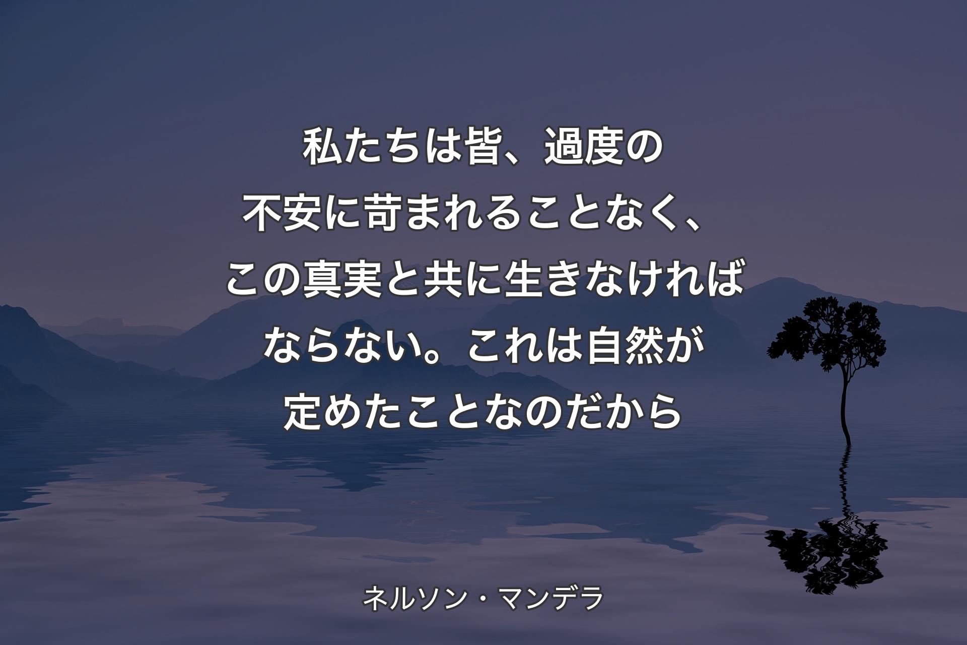 私たちは皆、過度の不安に苛まれることなく、この真実と共に生きなければならない。これは自然が定めたことなのだから - ネルソン・マンデラ