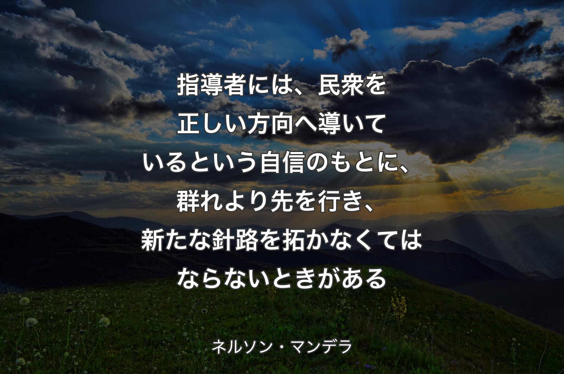 指導者には、民衆を正しい方向へ導いているという自信のもとに、群れより先を行き、新たな針路を拓かなくてはならないときがある - ネルソン・マンデラ