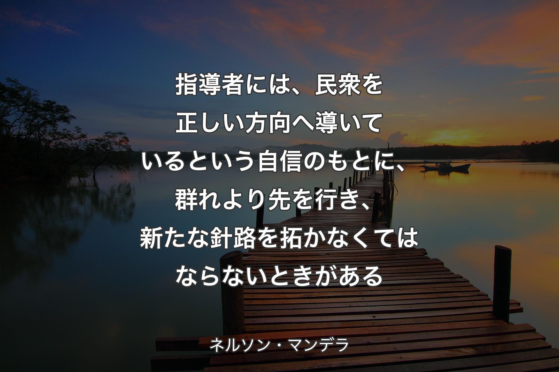 【背景3】指導者には、民衆を正しい方向へ導いているという自信のもとに、群れより先を行き、新たな針路を拓かなくてはならないときがある - ネルソン・マンデラ