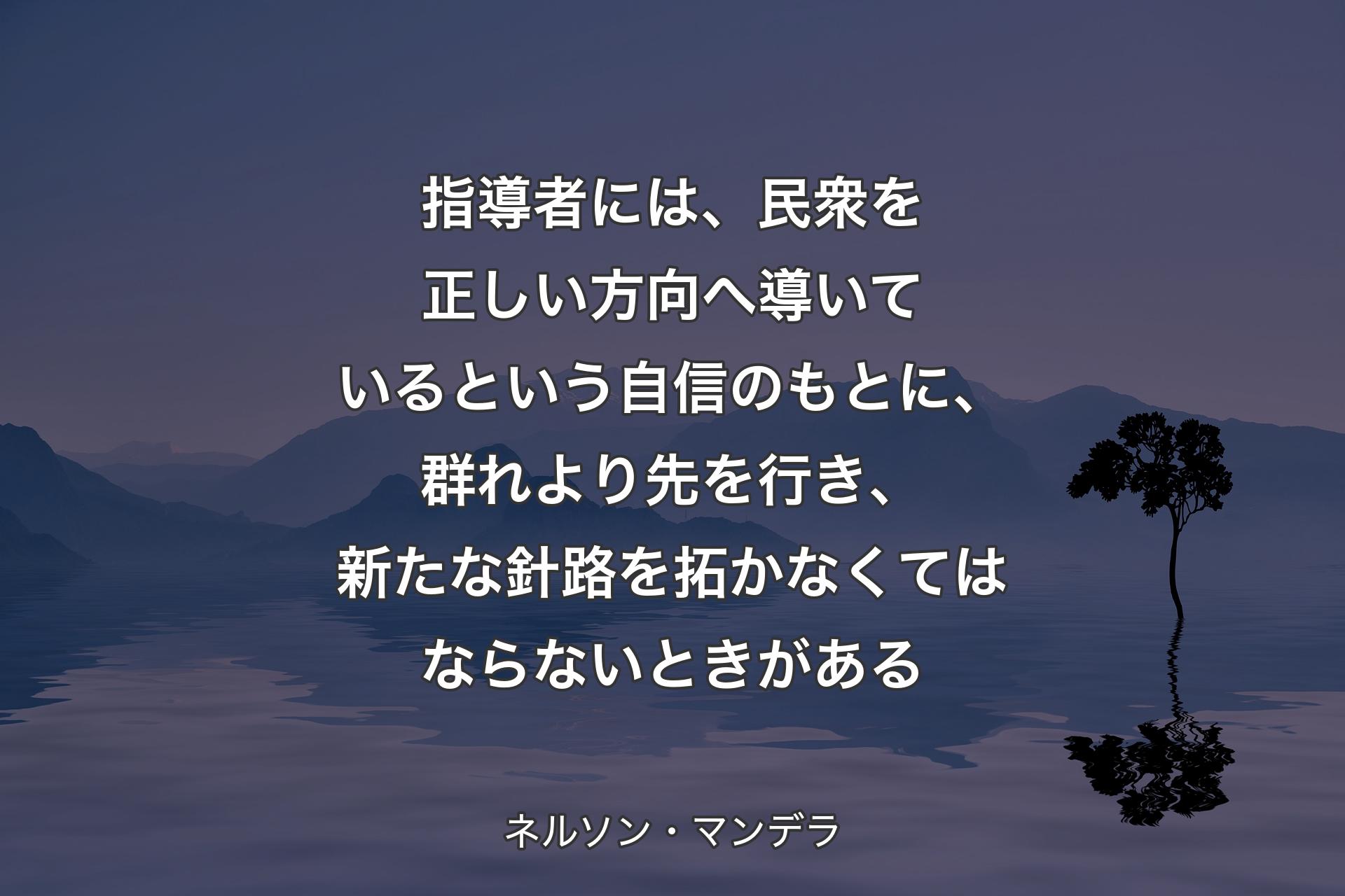 指導者には、民衆を正しい方向へ導いているという自信のもとに、群れより先を行き、新たな針路を�拓かなくてはならないときがある - ネルソン・マンデラ