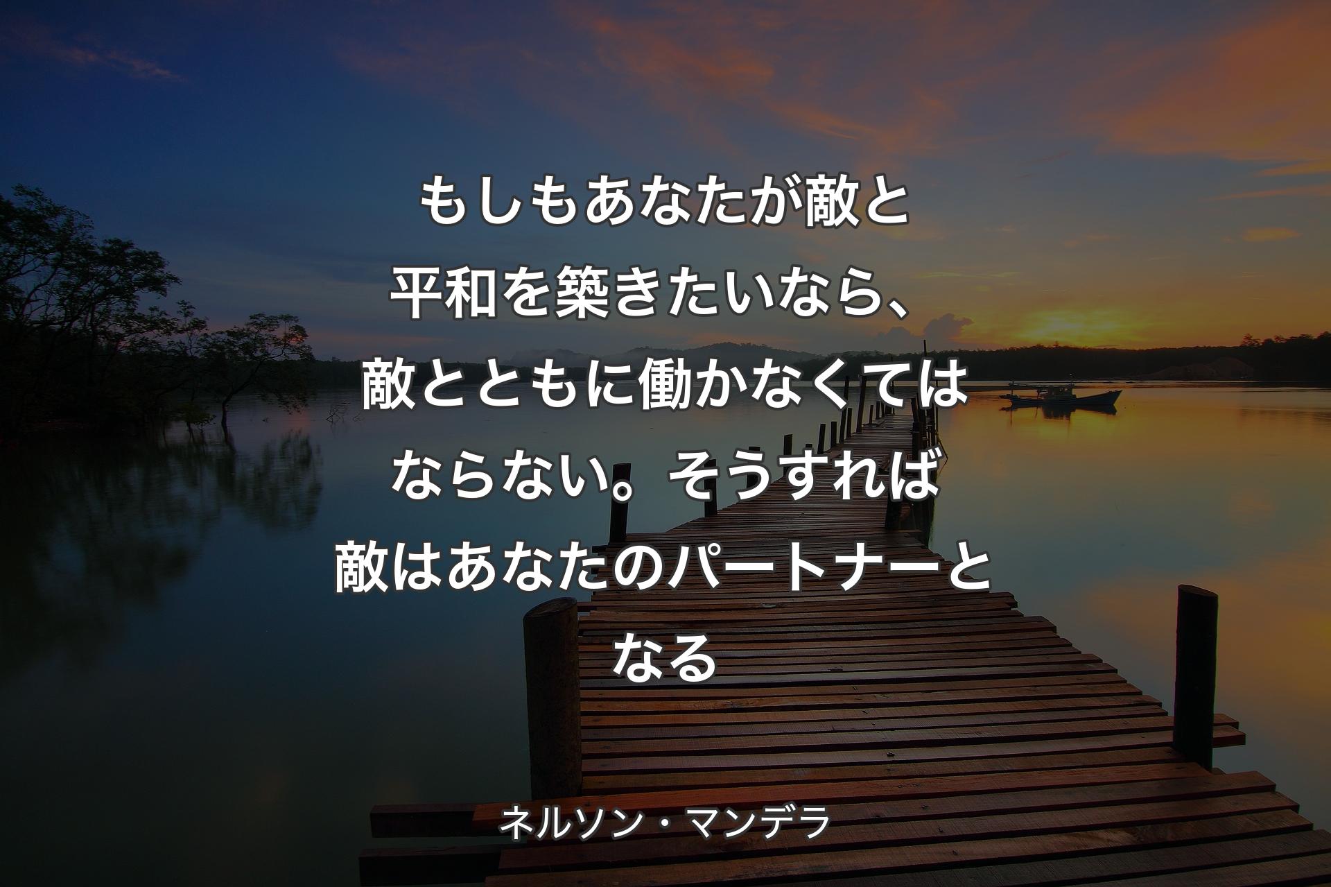 もしもあなたが敵と平和を築きたいなら、敵とともに働かなくてはならない。そうすれば敵はあなたのパートナーとなる - ネルソン・マンデラ