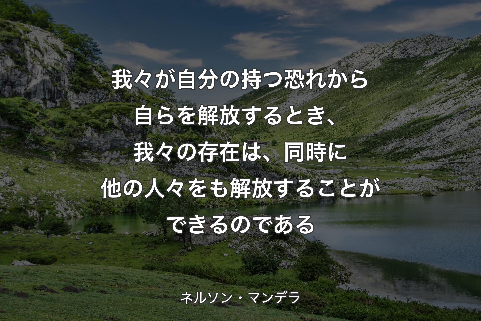 我々が自分の持つ恐れから自らを解放するとき、我々の存在は、同時に他の人々をも解放することができるのである - ネルソン・マンデラ