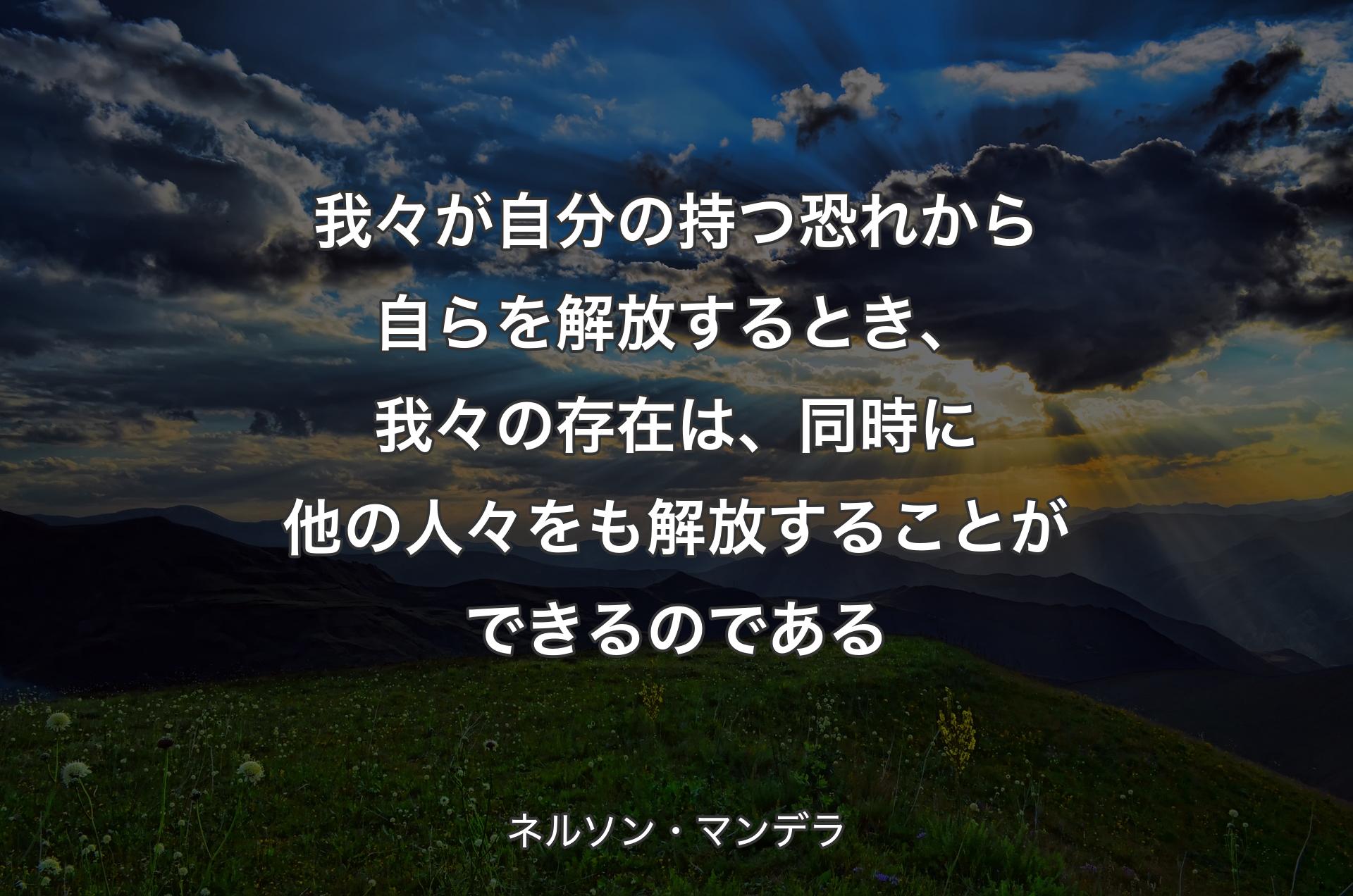 我々が自分の持つ恐れから自らを解放するとき、我々の存在は、同�時に他の人々をも解放することができるのである - ネルソン・マンデラ