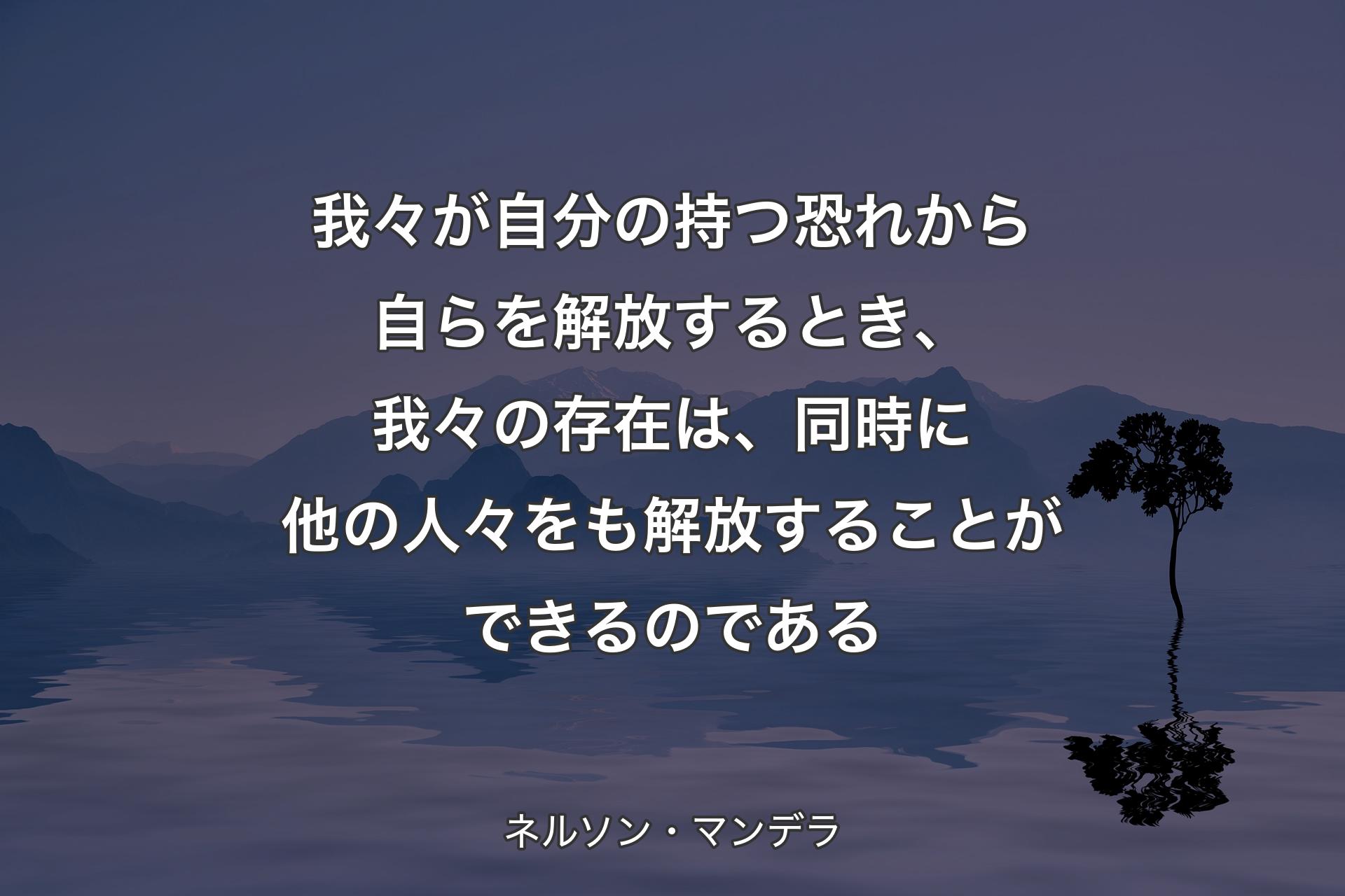 【背景4】我々が自分の持つ恐れから自らを解放するとき、我々の存在は、同時に他の人々をも解放することができるのである - ネルソン・マンデラ