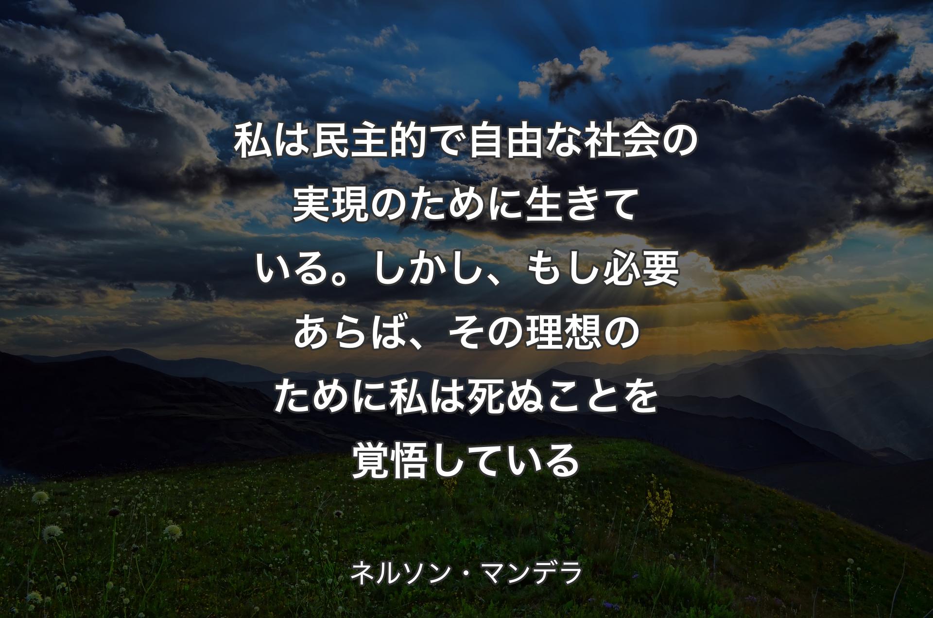 私は民主的で自由な社会の実現のために生きている。しかし、もし必要あらば、その理想のために私は死ぬことを覚悟している - ネルソン・マンデラ