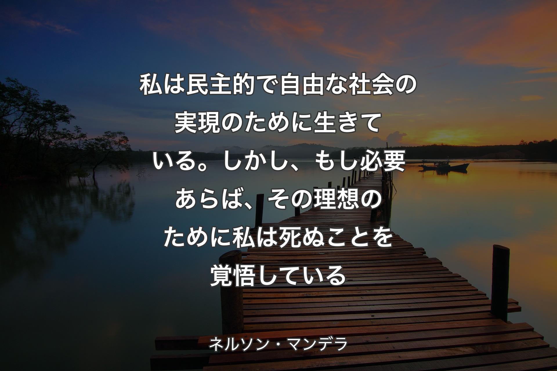 私は民主的で自由な社会の実現のために生きている。しかし、もし必要あらば、その理想のために私は死ぬことを覚悟している - ネルソン・マンデラ