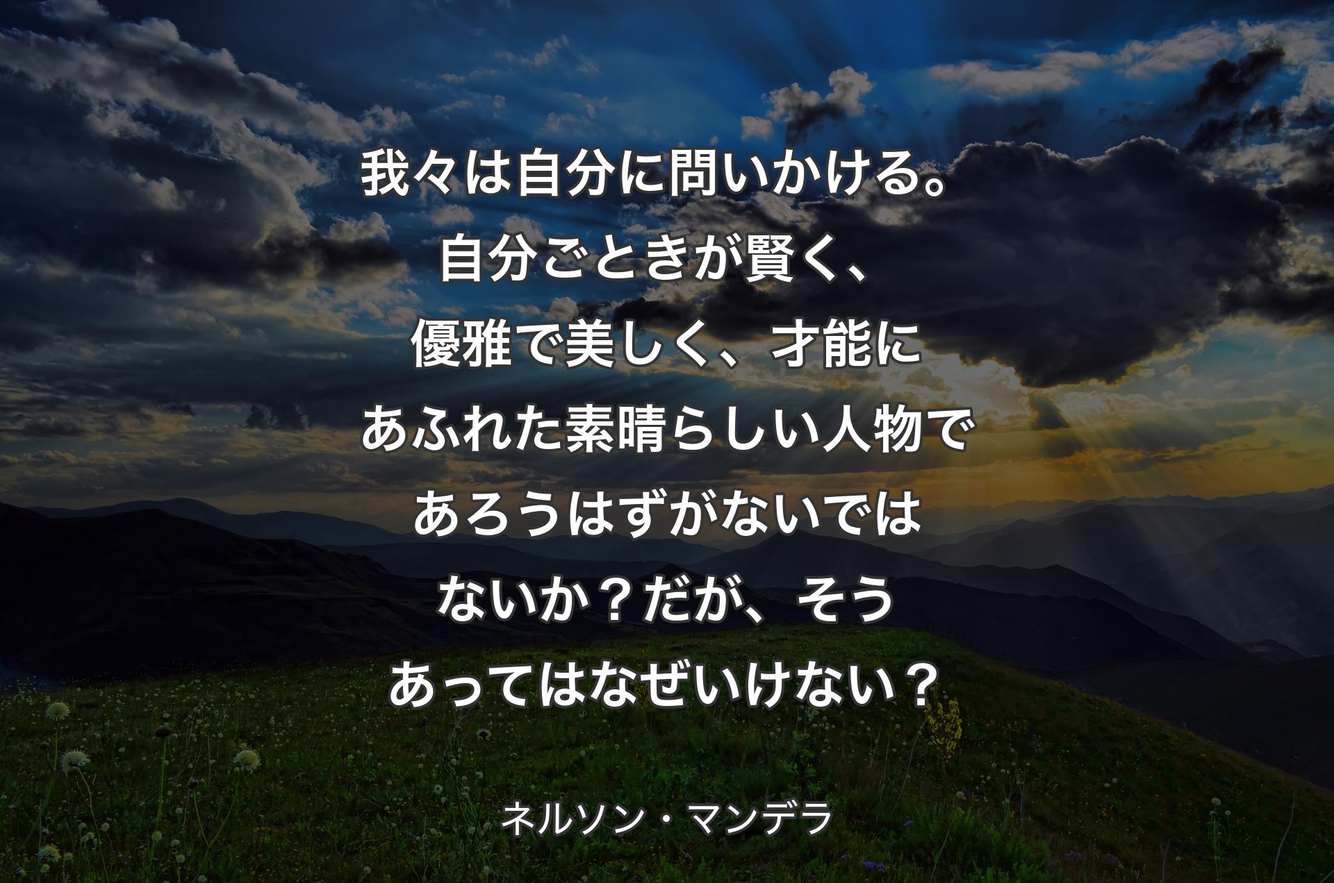 我々は自分に問いかける。自分ごときが賢く、優雅で美しく、才能にあふれた素晴らしい人物であろうはずがないではないか？だが、そうあってはなぜいけない？ - ネルソン・マンデラ