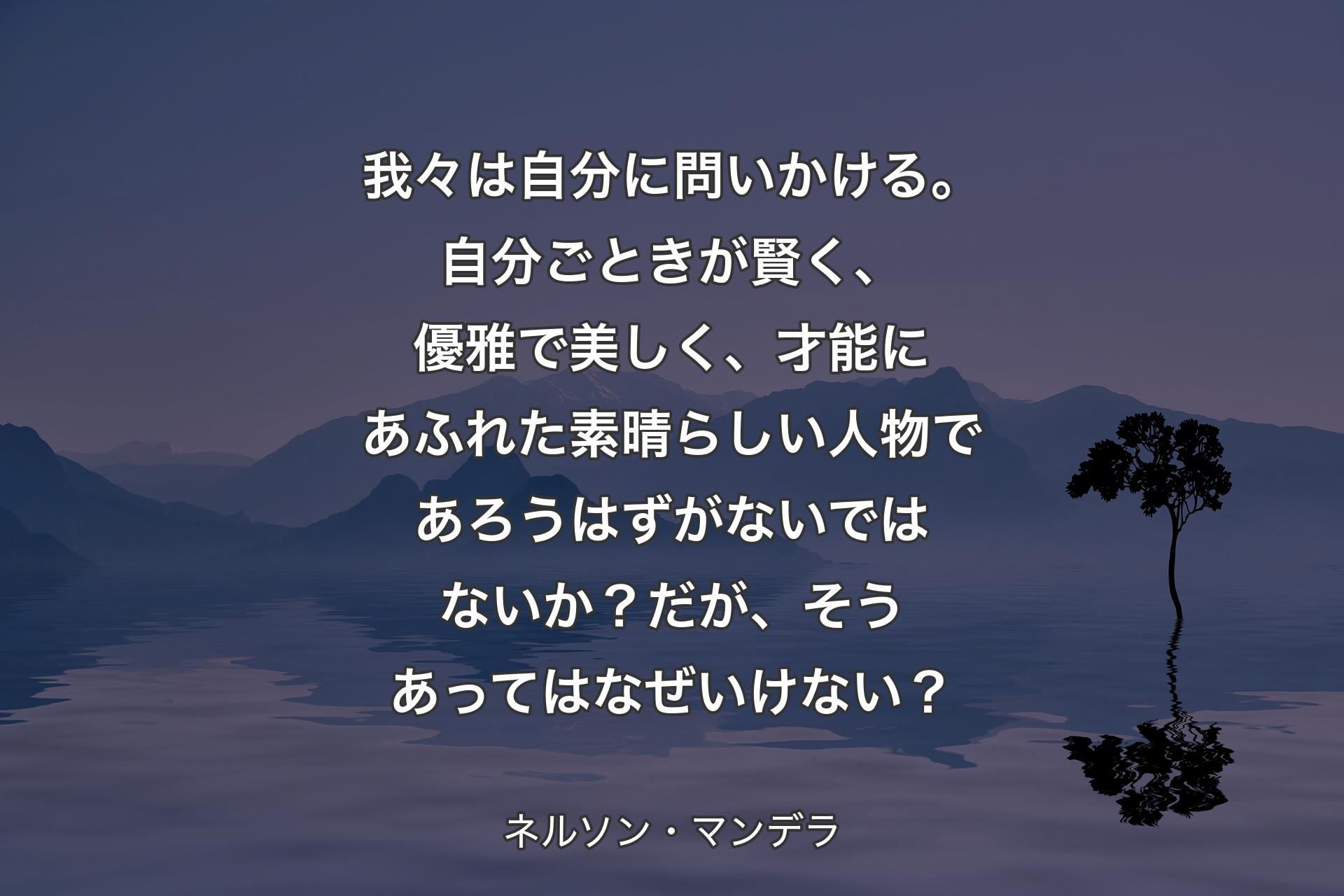 【背景4】我々は自分に問いかける。自分ごときが賢く、優雅で美しく、才能にあふれた素晴らしい人物であろうはずがないではないか？だが、そうあってはなぜいけない？ - ネルソン・マンデラ