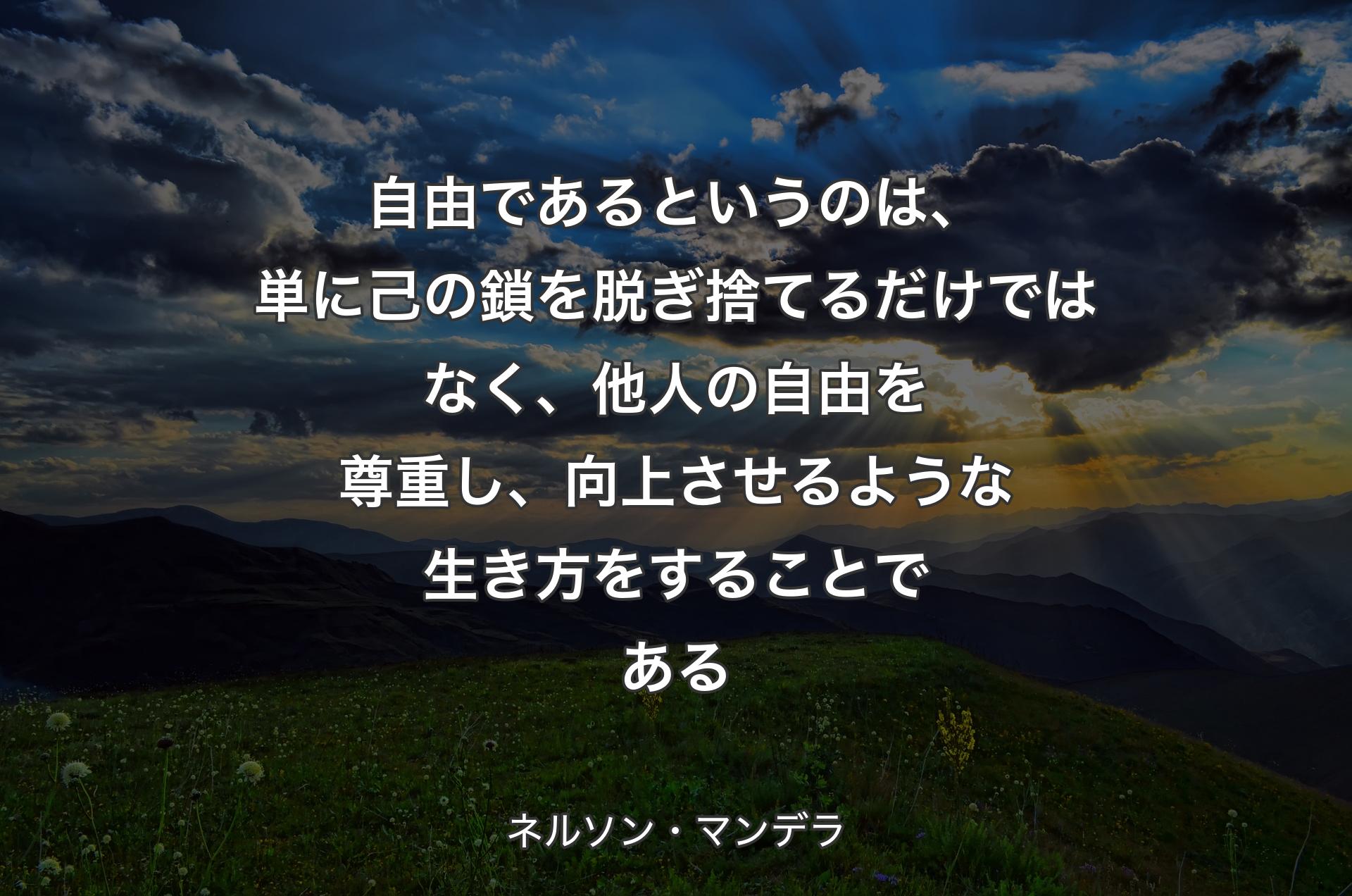 自由であるというのは、単に己の鎖を脱ぎ捨てるだけではなく、他人の自由を尊重し、向上させるような生き方をすることである - ネルソン・マンデラ