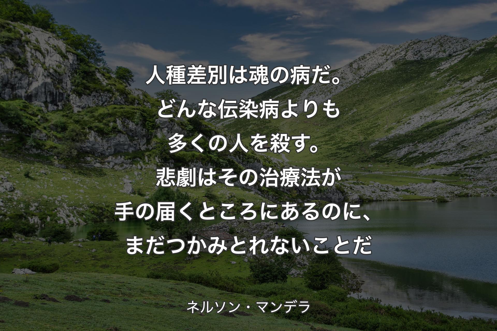 人種�差別は魂の病だ。どんな伝染病よりも多くの人を殺す。悲劇はその治療法が手の届くところにあるのに、まだつかみとれないことだ - ネルソン・マンデラ