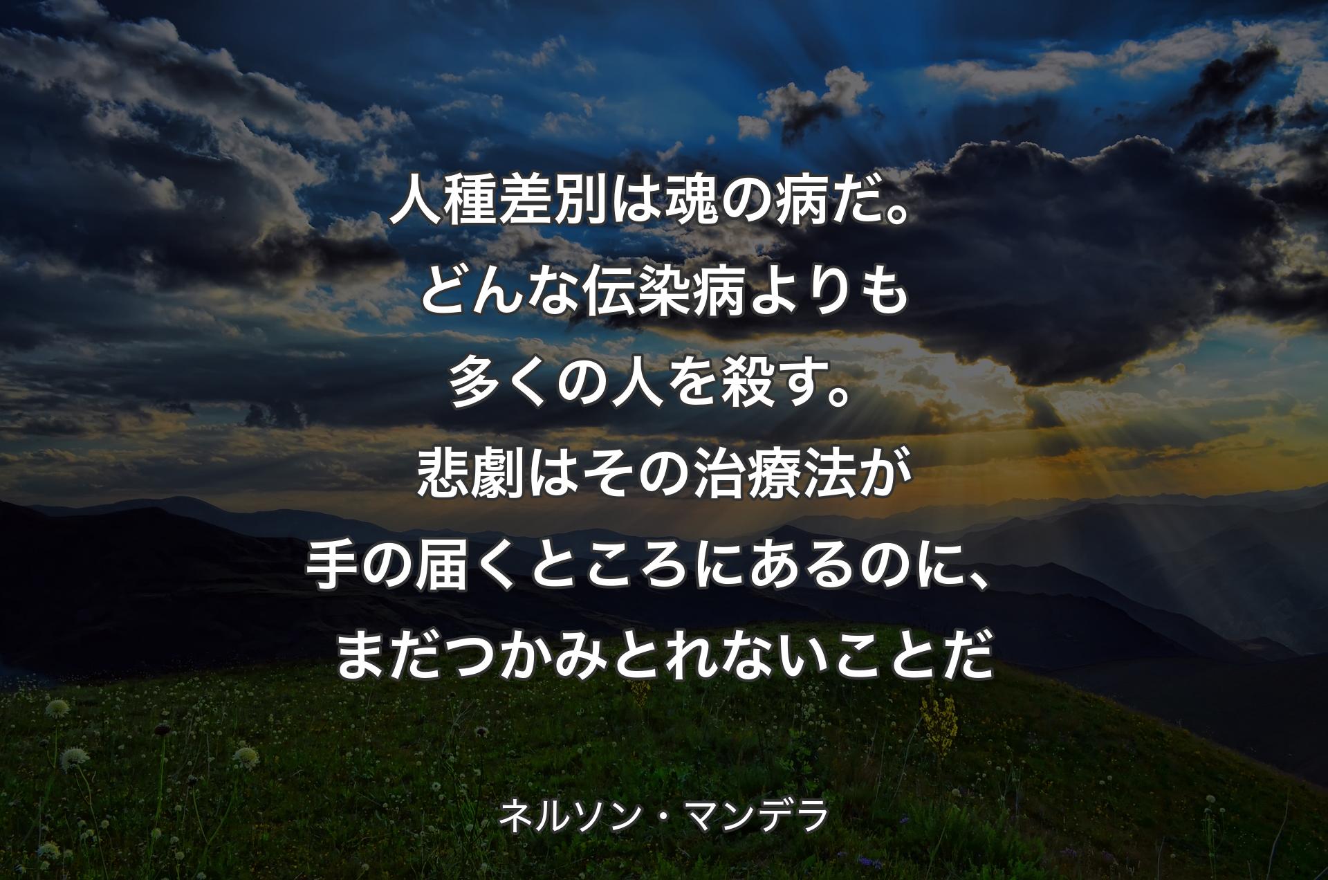 人種差別は魂の病だ。どんな伝染病よりも多くの人を殺す。悲劇はその治療法が手の届くところにあるのに、まだつかみとれないことだ - ネルソン・マンデラ