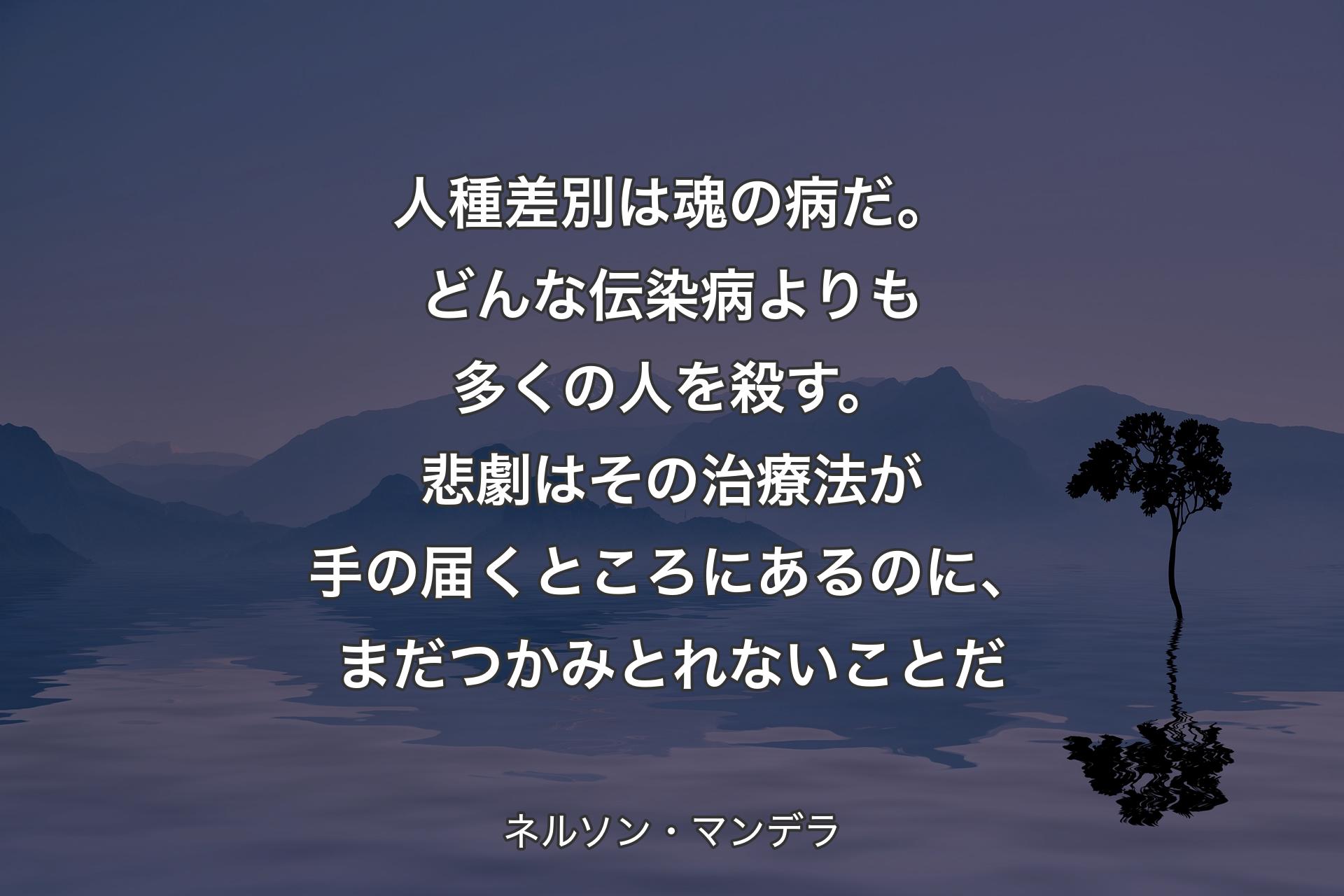 人種差別は魂の病だ。どんな��伝染病よりも多くの人を殺す。悲劇はその治療法が手の届くところにあるのに、まだつかみとれないことだ - ネルソン・マンデラ