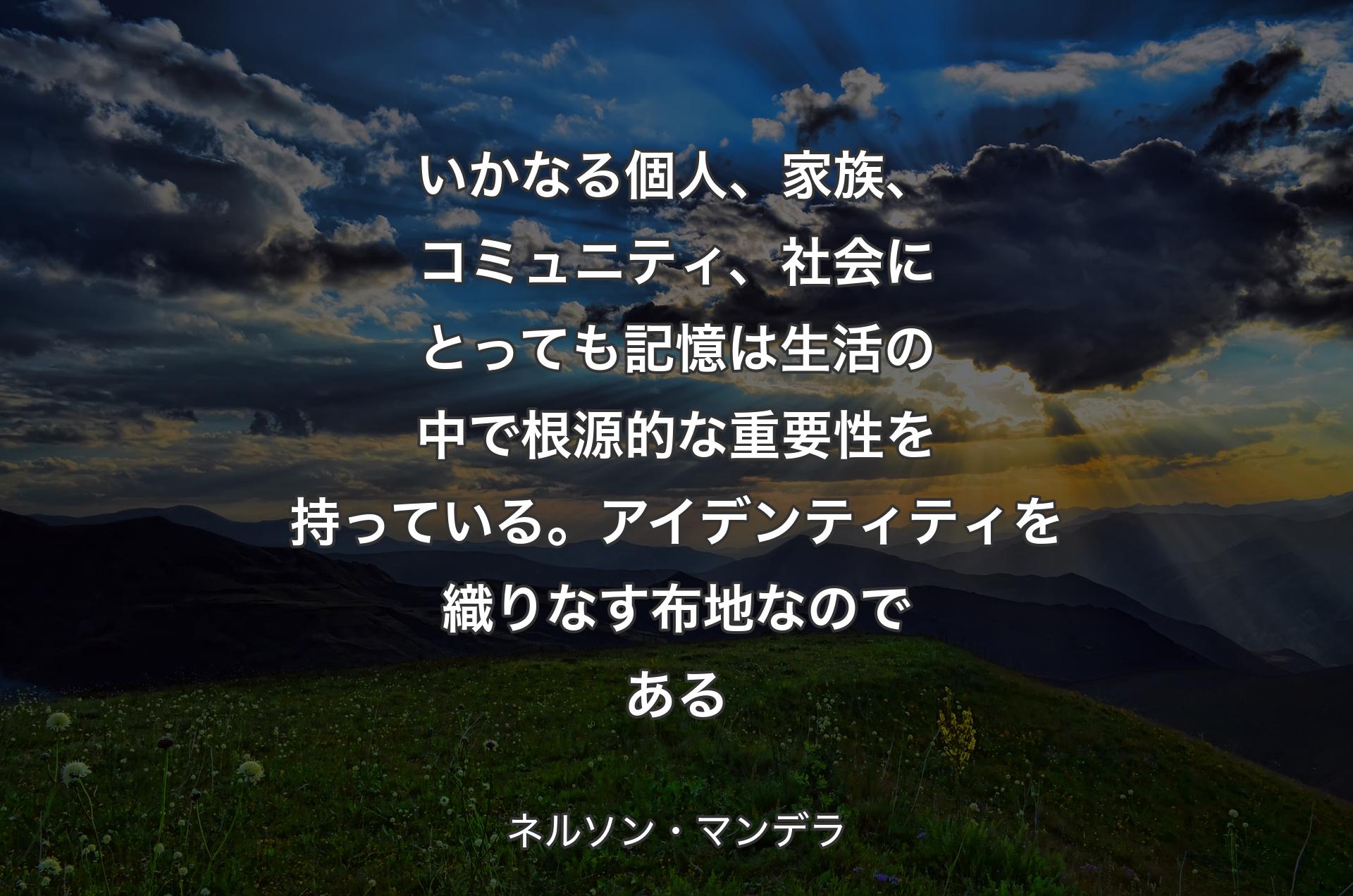 いかなる個人、家族、コミュニティ、社会にとっても記憶は生活の中で根源的な重要性を持っている。アイデンティティを織りなす布地なのである - ネルソン・マンデラ