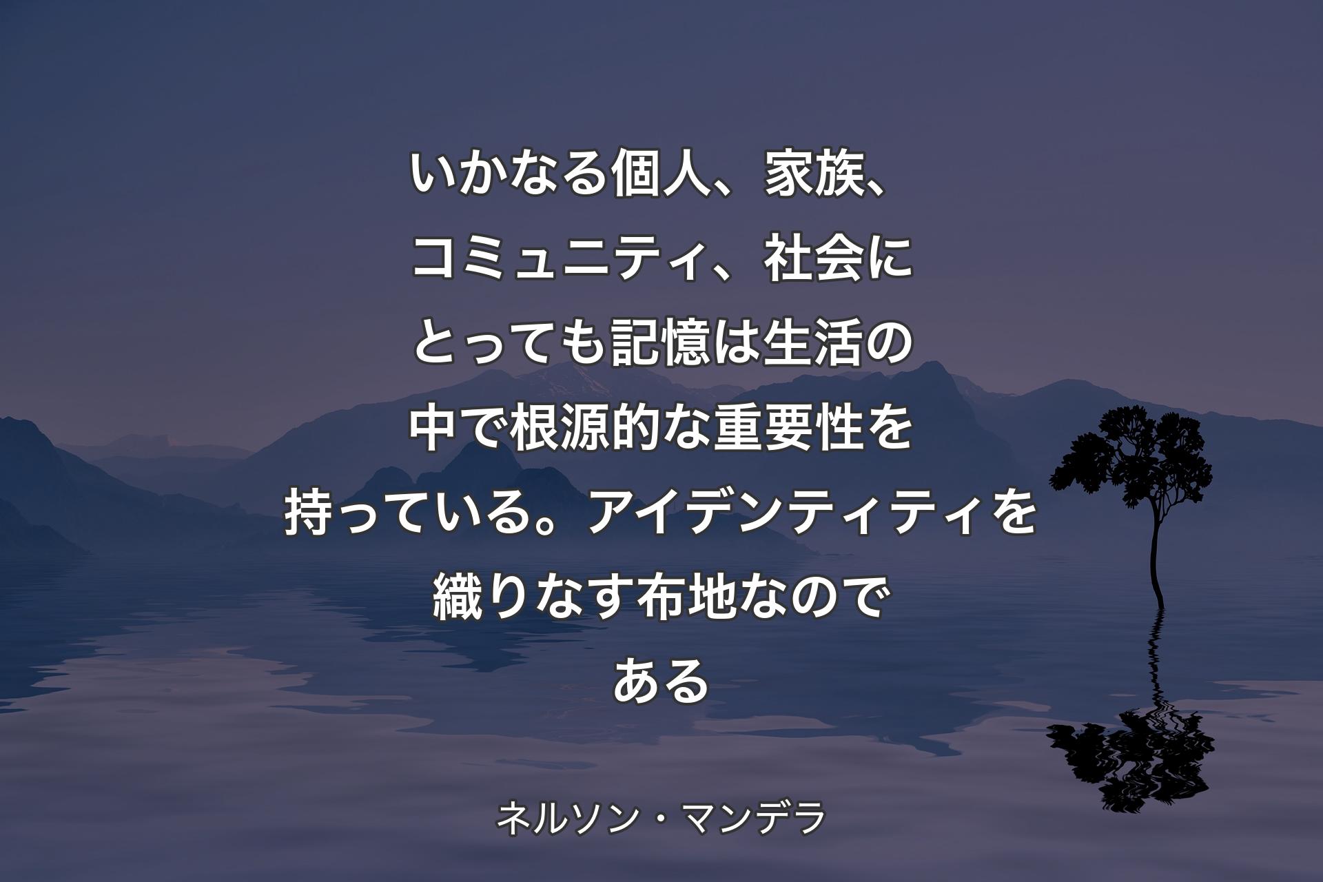 いかなる個人、家族、コミュニティ、社会にとっても記憶は生活の中で根源的な重要性を持っている。アイデンティティを織りなす布地なのである - ネルソン・マンデラ