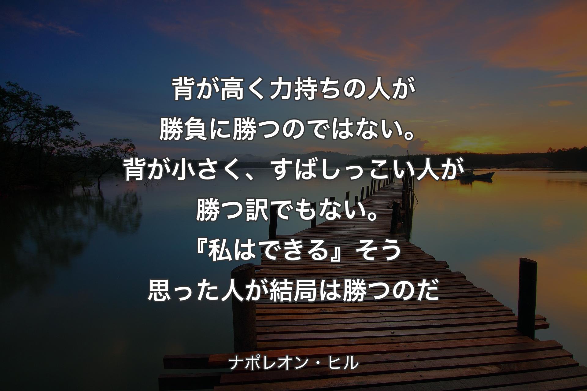 背が高く力持ちの人が勝負に勝つのではない。背が小さく、すばしっこい人が勝つ訳でもない。『私はできる』そう思った人が結局は勝つのだ - ナポレオン・ヒル