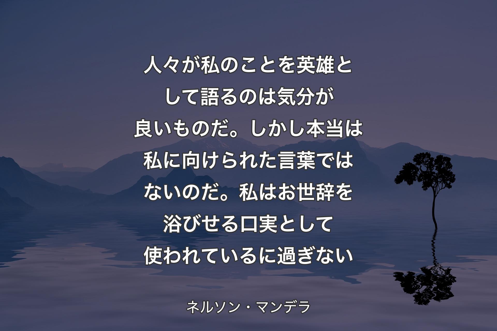 【背景4】人々が私のことを英雄として語るのは気分が良いものだ。しかし本当は私に向けられた言葉ではないのだ。私はお世辞を浴びせる口実として使われているに過ぎない - ネルソン・マンデラ