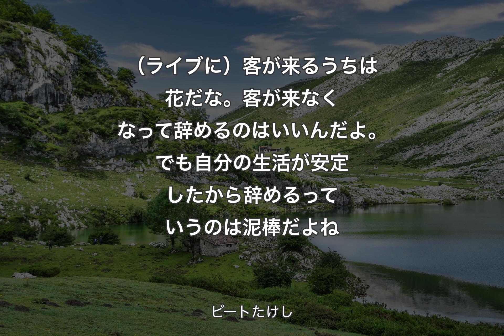 （ライブに）客が来るうちは花だな。客が来��なくなって辞めるのはいいんだよ。でも自分の生活が安定したから辞めるっていうのは泥棒だよね - ビートたけし