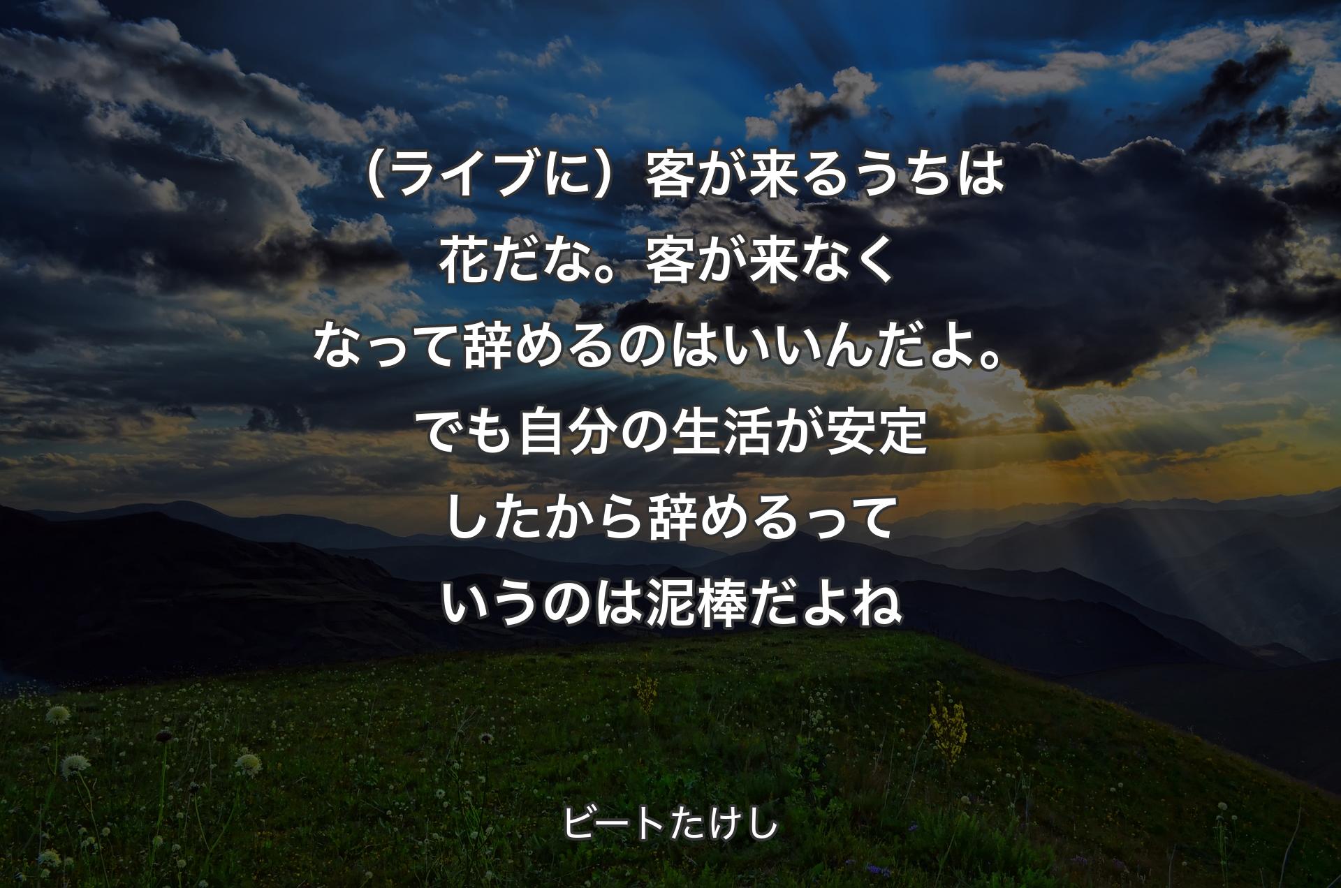 （ライブに）客が来るうちは花だな。客が来なくなって辞めるのはいいんだよ。でも自分の生活が安定したから辞めるっていうのは泥棒だよね - ビートたけし