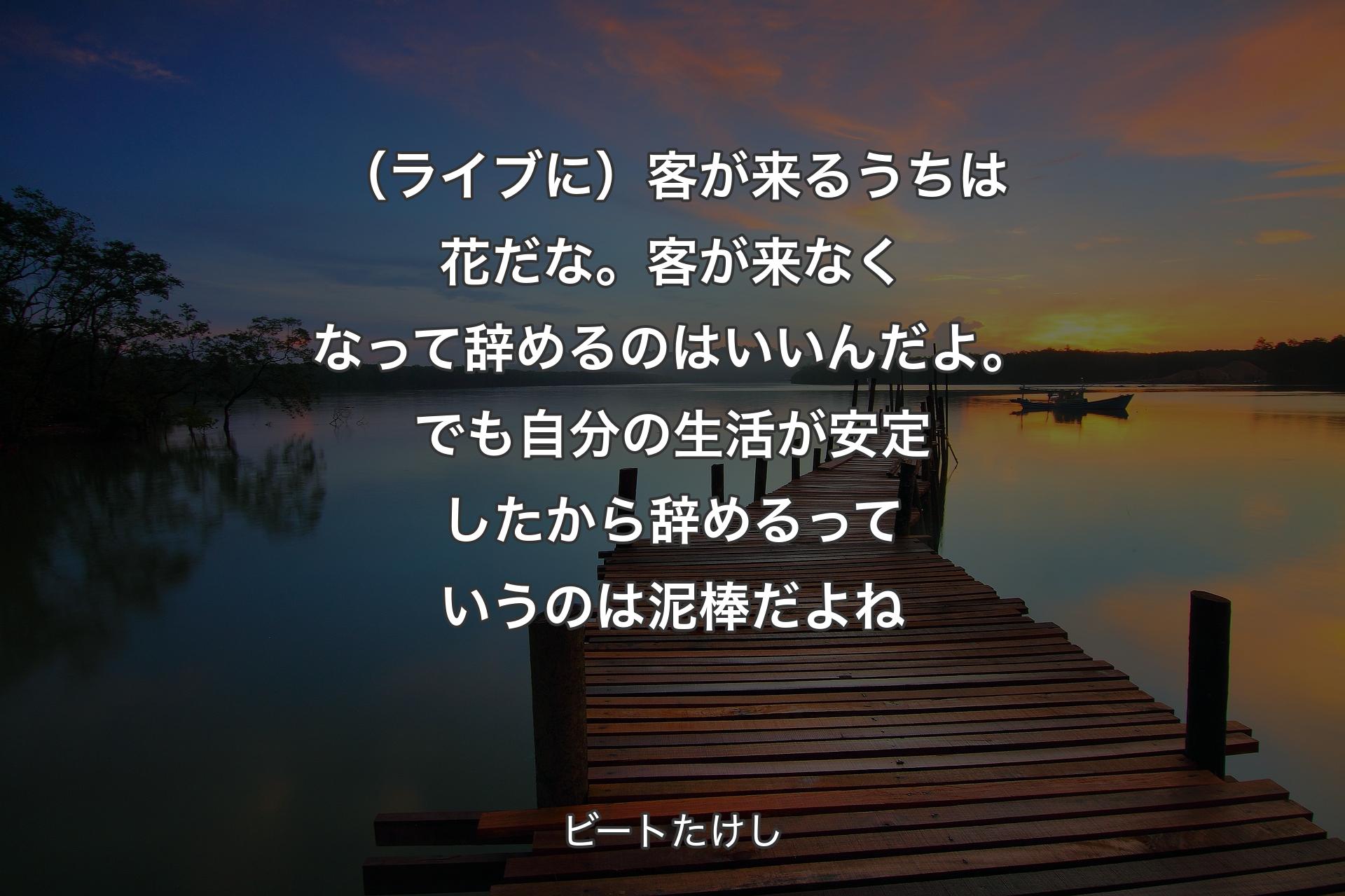 （ライブに）客が来るうちは花だな。客が来なくなって辞めるのはいいんだよ。でも自分の生活が安定したから辞めるっていうのは泥棒だよね - ビートたけし