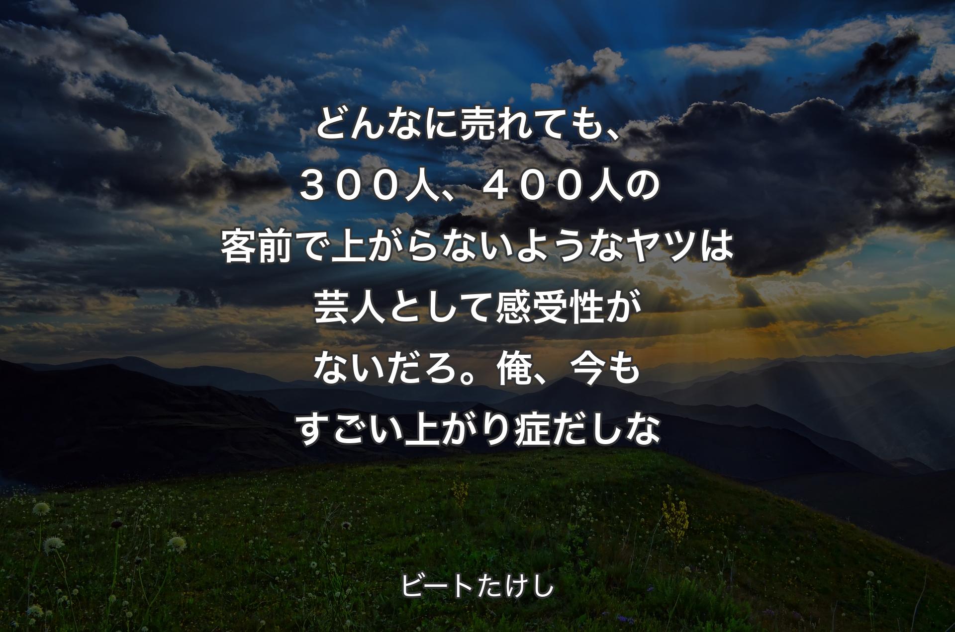 どんなに売れても、３００人、４００人の客前で上がらないようなヤツは芸人として感受性がないだろ。俺、今もすごい上がり症だしな - ビートたけし