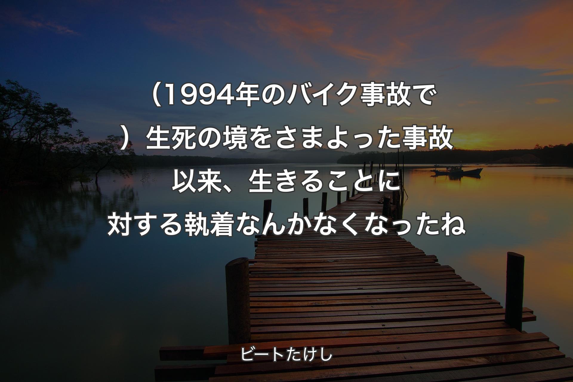 【背景3】（1994年のバイク事故で）生死の境をさまよった事故以来、生きることに対する執着なんかなくなったね - ビートたけし